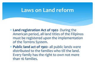  Land registration Act of 1902- During the
American period, all land titles of the Filipinos
must be registered upon the implementation
of the Torrens System.
 Public land act of 1902- all public lands were
distributed to the families who till the land.
Every family has the right to own not more
than 16 families.
Laws on Land reform
 