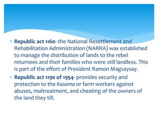  Republic act 1160- the National Resettlement and
Rehabilitation Administration (NARRA) was established
to manage the distribution of lands to the rebel
returnees and their families who were still landless. This
is part of the effort of President Ramon Magsaysay.
 Republic act 1190 of 1954- provides security and
protection to the Kasama or farm workers against
abuses, maltreatment, and cheating of the owners of
the land they till.
 