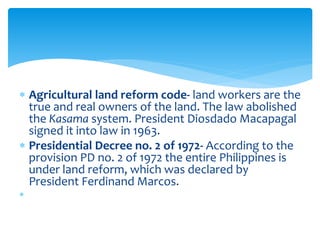  Agricultural land reform code- land workers are the
true and real owners of the land. The law abolished
the Kasama system. President Diosdado Macapagal
signed it into law in 1963.
 Presidential Decree no. 2 of 1972- According to the
provision PD no. 2 of 1972 the entire Philippines is
under land reform, which was declared by
President Ferdinand Marcos.

 