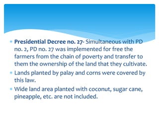  Presidential Decree no. 27- Simultaneous with PD
no. 2, PD no. 27 was implemented for free the
farmers from the chain of poverty and transfer to
them the ownership of the land that they cultivate.
 Lands planted by palay and corns were covered by
this law.
 Wide land area planted with coconut, sugar cane,
pineapple, etc. are not included.
 