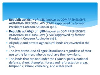  Republic act 6657 of 1988- known as COMPREHENSIVE
AGRARIAN REFORM LAW (CARL) approved by former
President Corazon Aquino in 1988.
 Republic act 6657 of 1988- known as COMPREHENSIVE
AGRARIAN REFORM LAW (CARL) approved by former
President Corazon Aquino in 1988.
 All public and private agricultural lands are covered in the
law.
 The law distributed all agricultural lands regardless of their
use to the farmers who do not have their own land.
 The lands that are not under the CARP is: parks, national
defense, church/temples, forest and reforestation areas,
fishponds, school, cemetery, and water shed.
 