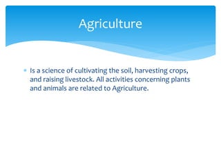  Is a science of cultivating the soil, harvesting crops,
and raising livestock. All activities concerning plants
and animals are related to Agriculture.
Agriculture
 