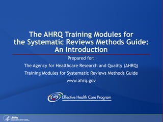 The AHRQ Training Modules for the Systematic Reviews Methods Guide: An Introduction Prepared for: The Agency for Healthcare Research and Quality (AHRQ) Training Modules for Systematic Reviews Methods Guide www.ahrq.gov 