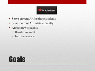 Goals
• Serve current Art Institute students
• Serve current AI Institute faculty
• Attract new students
• Boost enrollment
• Increase revenue
 