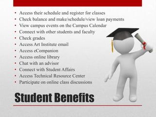 Student Benefits
• Access their schedule and register for classes
• Check balance and make/schedule/view loan payments
• View campus events on the Campus Calendar
• Connect with other students and faculty
• Check grades
• Access Art Institute email
• Access eCompanion
• Access online library
• Chat with an advisor
• Connect with Student Affairs
• Access Technical Resource Center
• Participate on online class discussions
 