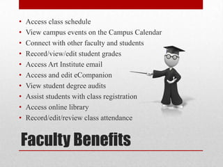 Faculty Benefits
• Access class schedule
• View campus events on the Campus Calendar
• Connect with other faculty and students
• Record/view/edit student grades
• Access Art Institute email
• Access and edit eCompanion
• View student degree audits
• Assist students with class registration
• Access online library
• Record/edit/review class attendance
 