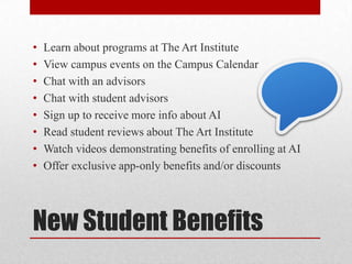 New Student Benefits
• Learn about programs at The Art Institute
• View campus events on the Campus Calendar
• Chat with an advisors
• Chat with student advisors
• Sign up to receive more info about AI
• Read student reviews about The Art Institute
• Watch videos demonstrating benefits of enrolling at AI
• Offer exclusive app-only benefits and/or discounts
 