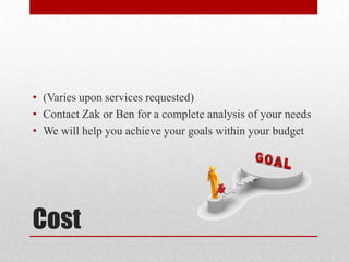 Cost
• (Varies upon services requested)
• Contact Zak or Ben for a complete analysis of your needs
• We will help you achieve your goals within your budget
 