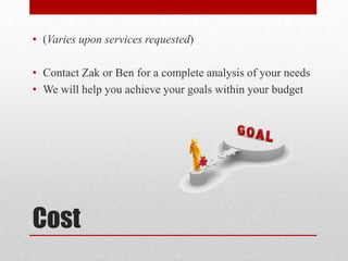 Cost
• (Varies upon services requested)
• Contact Zak or Ben for a complete analysis of your needs
• We will help you achieve your goals within your budget
 