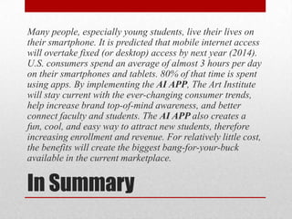 In Summary
Many people, especially young students, live their lives on
their smartphone. It is predicted that mobile internet access
will overtake fixed (or desktop) access by next year (2014).
U.S. consumers spend an average of almost 3 hours per day
on their smartphones and tablets. 80% of that time is spent
using apps. By implementing the AI APP, The Art Institute
will stay current with the ever-changing consumer trends,
help increase brand top-of-mind awareness, and better
connect faculty and students. The AI APP also creates a
fun, cool, and easy way to attract new students, therefore
increasing enrollment and revenue. For relatively little cost,
the benefits will create the biggest bang-for-your-buck
available in the current marketplace.
 