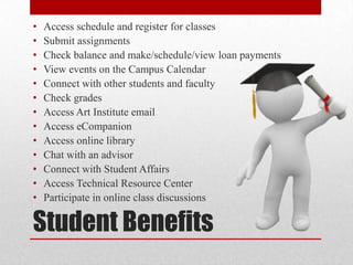Student Benefits
• Access schedule and register for classes
• Submit assignments
• Check balance and make/schedule/view loan payments
• View events on the Campus Calendar
• Connect with other students and faculty
• Check grades
• Access Art Institute email
• Access eCompanion
• Access online library
• Chat with an advisor
• Connect with Student Affairs
• Access Technical Resource Center
• Participate in online class discussions
 