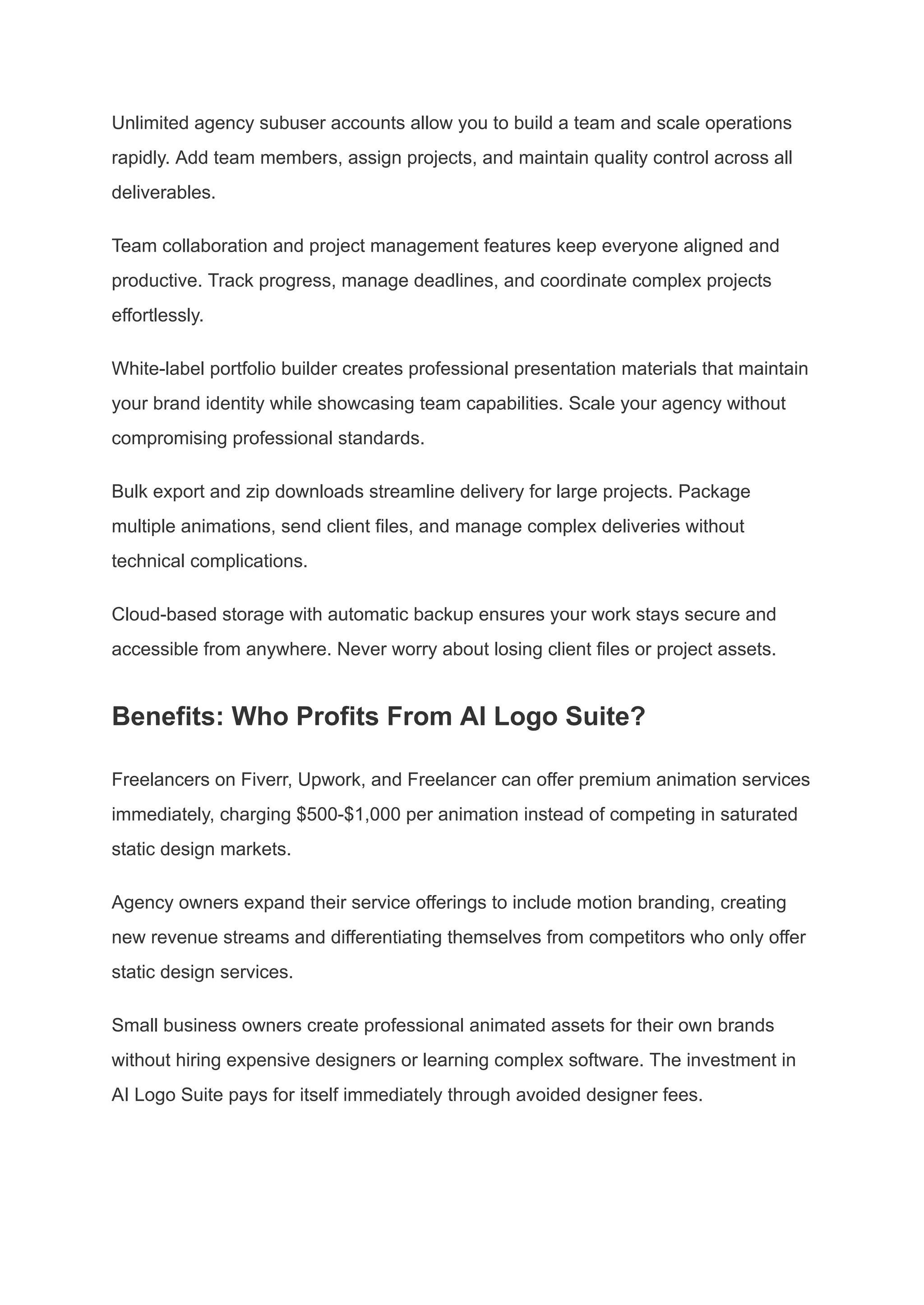 Unlimited agency subuser accounts allow you to build a team and scale operations
rapidly. Add team members, assign projects, and maintain quality control across all
deliverables.
Team collaboration and project management features keep everyone aligned and
productive. Track progress, manage deadlines, and coordinate complex projects
effortlessly.
White-label portfolio builder creates professional presentation materials that maintain
your brand identity while showcasing team capabilities. Scale your agency without
compromising professional standards.
Bulk export and zip downloads streamline delivery for large projects. Package
multiple animations, send client files, and manage complex deliveries without
technical complications.
Cloud-based storage with automatic backup ensures your work stays secure and
accessible from anywhere. Never worry about losing client files or project assets.
Benefits: Who Profits From AI Logo Suite?
Freelancers on Fiverr, Upwork, and Freelancer can offer premium animation services
immediately, charging $500-$1,000 per animation instead of competing in saturated
static design markets.
Agency owners expand their service offerings to include motion branding, creating
new revenue streams and differentiating themselves from competitors who only offer
static design services.
Small business owners create professional animated assets for their own brands
without hiring expensive designers or learning complex software. The investment in
AI Logo Suite pays for itself immediately through avoided designer fees.
 