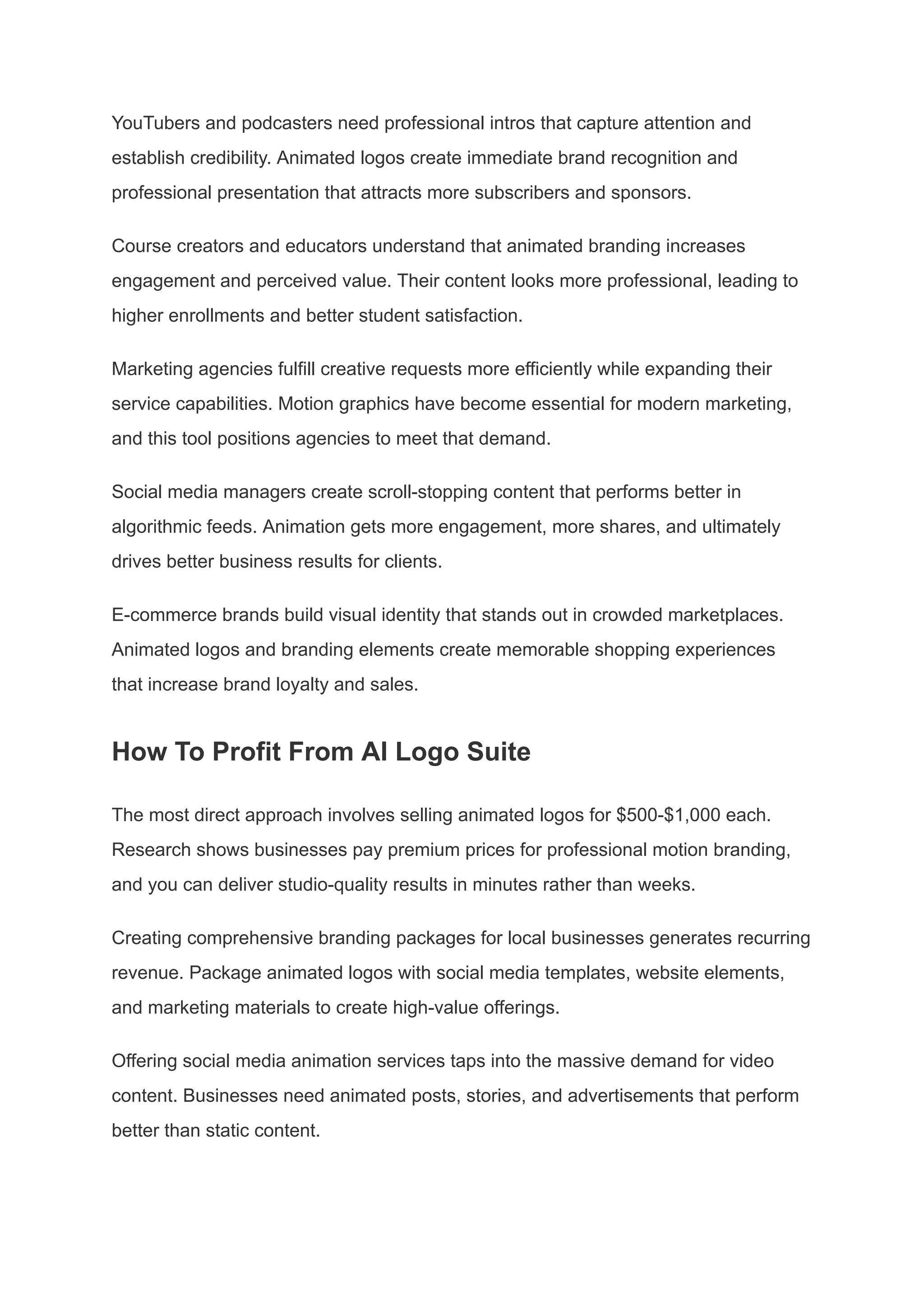 YouTubers and podcasters need professional intros that capture attention and
establish credibility. Animated logos create immediate brand recognition and
professional presentation that attracts more subscribers and sponsors.
Course creators and educators understand that animated branding increases
engagement and perceived value. Their content looks more professional, leading to
higher enrollments and better student satisfaction.
Marketing agencies fulfill creative requests more efficiently while expanding their
service capabilities. Motion graphics have become essential for modern marketing,
and this tool positions agencies to meet that demand.
Social media managers create scroll-stopping content that performs better in
algorithmic feeds. Animation gets more engagement, more shares, and ultimately
drives better business results for clients.
E-commerce brands build visual identity that stands out in crowded marketplaces.
Animated logos and branding elements create memorable shopping experiences
that increase brand loyalty and sales.
How To Profit From AI Logo Suite
The most direct approach involves selling animated logos for $500-$1,000 each.
Research shows businesses pay premium prices for professional motion branding,
and you can deliver studio-quality results in minutes rather than weeks.
Creating comprehensive branding packages for local businesses generates recurring
revenue. Package animated logos with social media templates, website elements,
and marketing materials to create high-value offerings.
Offering social media animation services taps into the massive demand for video
content. Businesses need animated posts, stories, and advertisements that perform
better than static content.
 
