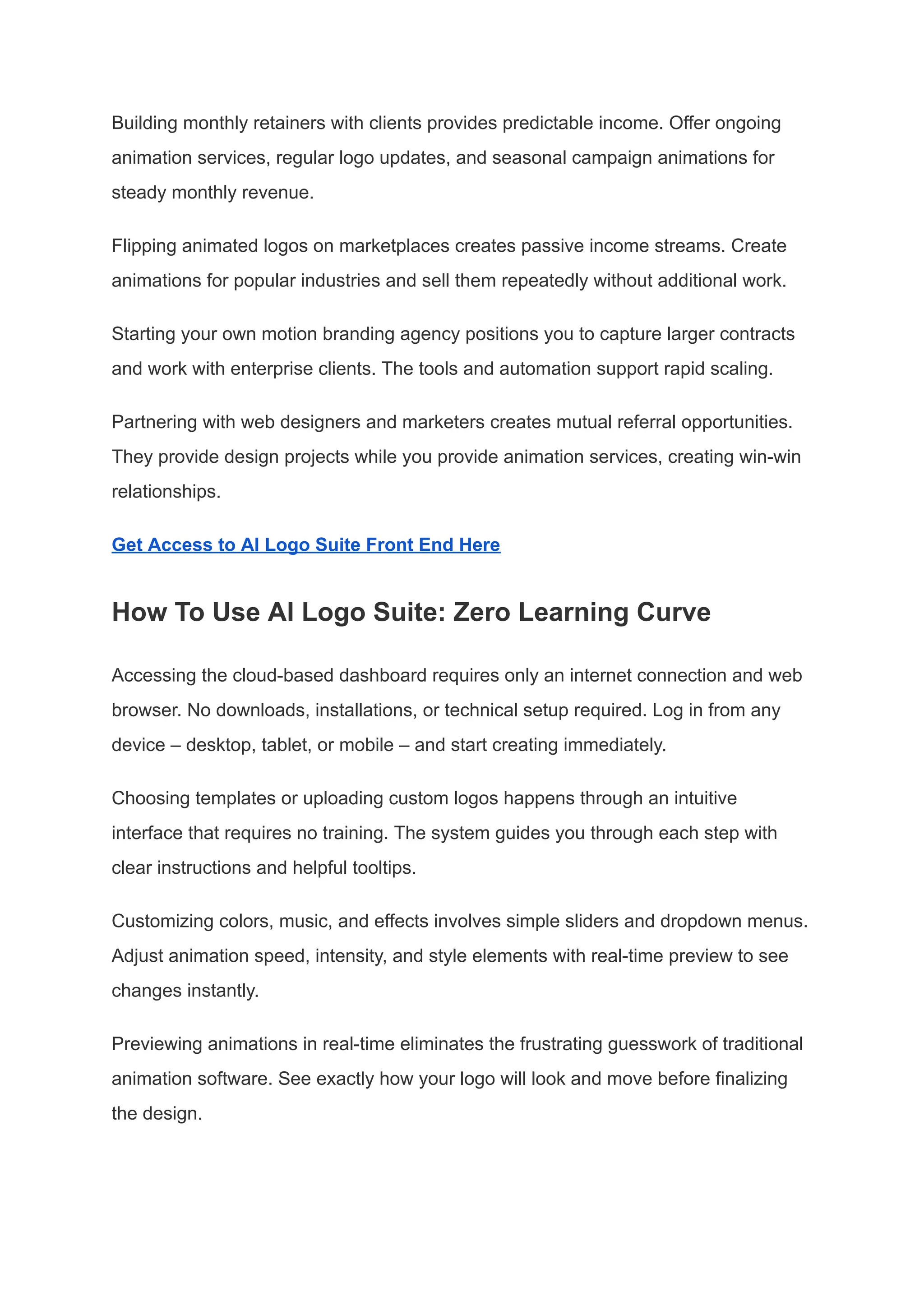 Building monthly retainers with clients provides predictable income. Offer ongoing
animation services, regular logo updates, and seasonal campaign animations for
steady monthly revenue.
Flipping animated logos on marketplaces creates passive income streams. Create
animations for popular industries and sell them repeatedly without additional work.
Starting your own motion branding agency positions you to capture larger contracts
and work with enterprise clients. The tools and automation support rapid scaling.
Partnering with web designers and marketers creates mutual referral opportunities.
They provide design projects while you provide animation services, creating win-win
relationships.
Get Access to AI Logo Suite Front End Here
How To Use AI Logo Suite: Zero Learning Curve
Accessing the cloud-based dashboard requires only an internet connection and web
browser. No downloads, installations, or technical setup required. Log in from any
device – desktop, tablet, or mobile – and start creating immediately.
Choosing templates or uploading custom logos happens through an intuitive
interface that requires no training. The system guides you through each step with
clear instructions and helpful tooltips.
Customizing colors, music, and effects involves simple sliders and dropdown menus.
Adjust animation speed, intensity, and style elements with real-time preview to see
changes instantly.
Previewing animations in real-time eliminates the frustrating guesswork of traditional
animation software. See exactly how your logo will look and move before finalizing
the design.
 