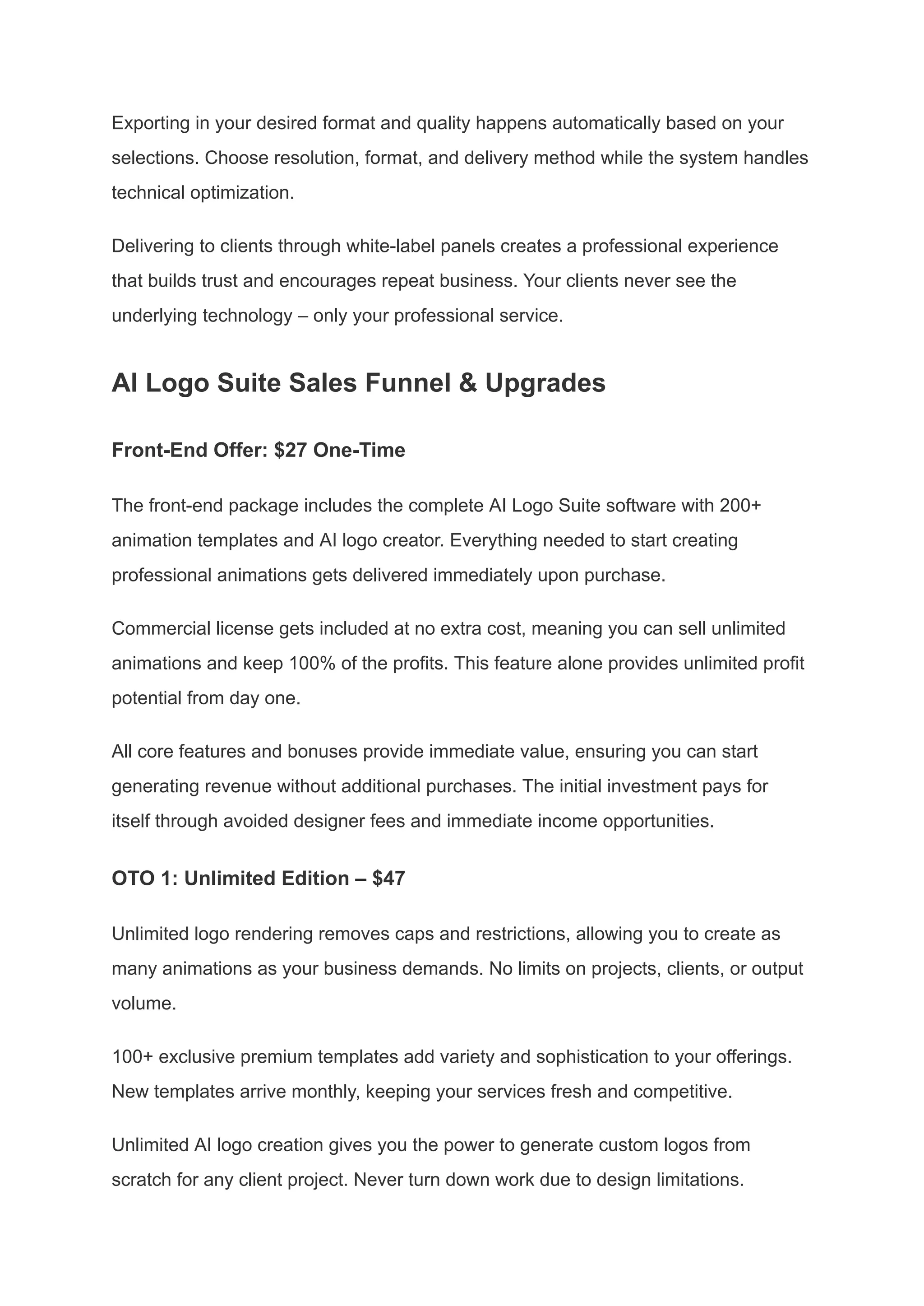 Exporting in your desired format and quality happens automatically based on your
selections. Choose resolution, format, and delivery method while the system handles
technical optimization.
Delivering to clients through white-label panels creates a professional experience
that builds trust and encourages repeat business. Your clients never see the
underlying technology – only your professional service.
AI Logo Suite Sales Funnel & Upgrades
Front-End Offer: $27 One-Time
The front-end package includes the complete AI Logo Suite software with 200+
animation templates and AI logo creator. Everything needed to start creating
professional animations gets delivered immediately upon purchase.
Commercial license gets included at no extra cost, meaning you can sell unlimited
animations and keep 100% of the profits. This feature alone provides unlimited profit
potential from day one.
All core features and bonuses provide immediate value, ensuring you can start
generating revenue without additional purchases. The initial investment pays for
itself through avoided designer fees and immediate income opportunities.
OTO 1: Unlimited Edition – $47
Unlimited logo rendering removes caps and restrictions, allowing you to create as
many animations as your business demands. No limits on projects, clients, or output
volume.
100+ exclusive premium templates add variety and sophistication to your offerings.
New templates arrive monthly, keeping your services fresh and competitive.
Unlimited AI logo creation gives you the power to generate custom logos from
scratch for any client project. Never turn down work due to design limitations.
 