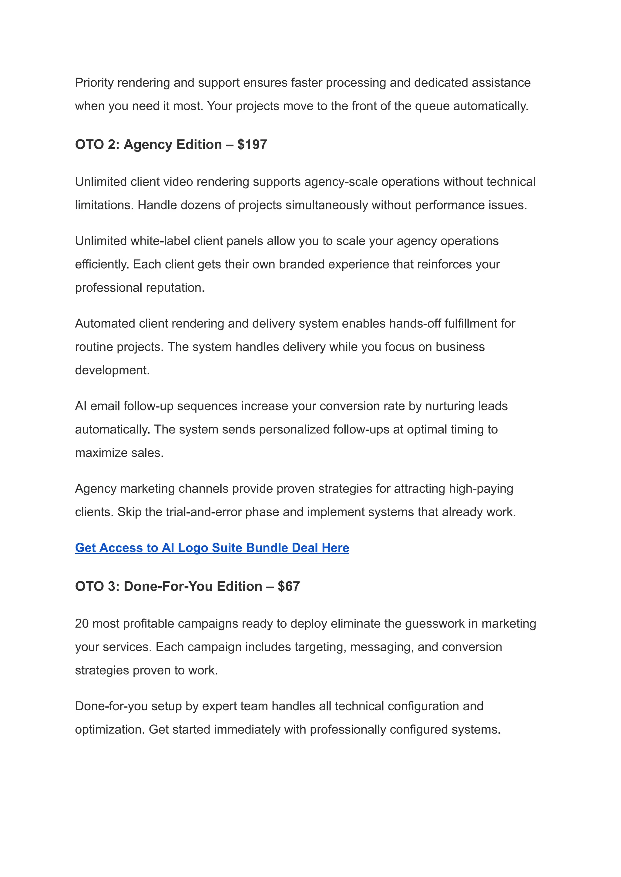 Priority rendering and support ensures faster processing and dedicated assistance
when you need it most. Your projects move to the front of the queue automatically.
OTO 2: Agency Edition – $197
Unlimited client video rendering supports agency-scale operations without technical
limitations. Handle dozens of projects simultaneously without performance issues.
Unlimited white-label client panels allow you to scale your agency operations
efficiently. Each client gets their own branded experience that reinforces your
professional reputation.
Automated client rendering and delivery system enables hands-off fulfillment for
routine projects. The system handles delivery while you focus on business
development.
AI email follow-up sequences increase your conversion rate by nurturing leads
automatically. The system sends personalized follow-ups at optimal timing to
maximize sales.
Agency marketing channels provide proven strategies for attracting high-paying
clients. Skip the trial-and-error phase and implement systems that already work.
Get Access to AI Logo Suite Bundle Deal Here
OTO 3: Done-For-You Edition – $67
20 most profitable campaigns ready to deploy eliminate the guesswork in marketing
your services. Each campaign includes targeting, messaging, and conversion
strategies proven to work.
Done-for-you setup by expert team handles all technical configuration and
optimization. Get started immediately with professionally configured systems.
 