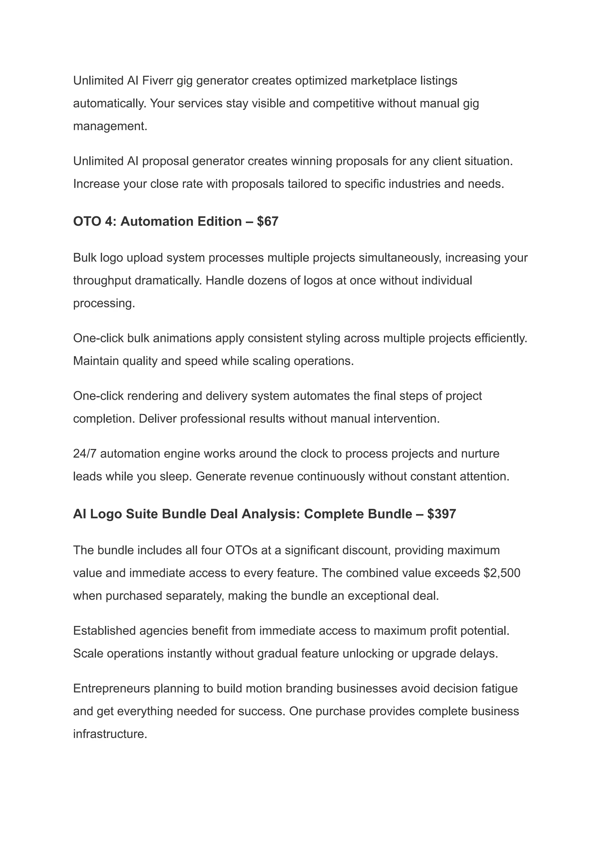 Unlimited AI Fiverr gig generator creates optimized marketplace listings
automatically. Your services stay visible and competitive without manual gig
management.
Unlimited AI proposal generator creates winning proposals for any client situation.
Increase your close rate with proposals tailored to specific industries and needs.
OTO 4: Automation Edition – $67
Bulk logo upload system processes multiple projects simultaneously, increasing your
throughput dramatically. Handle dozens of logos at once without individual
processing.
One-click bulk animations apply consistent styling across multiple projects efficiently.
Maintain quality and speed while scaling operations.
One-click rendering and delivery system automates the final steps of project
completion. Deliver professional results without manual intervention.
24/7 automation engine works around the clock to process projects and nurture
leads while you sleep. Generate revenue continuously without constant attention.
AI Logo Suite Bundle Deal Analysis: Complete Bundle – $397
The bundle includes all four OTOs at a significant discount, providing maximum
value and immediate access to every feature. The combined value exceeds $2,500
when purchased separately, making the bundle an exceptional deal.
Established agencies benefit from immediate access to maximum profit potential.
Scale operations instantly without gradual feature unlocking or upgrade delays.
Entrepreneurs planning to build motion branding businesses avoid decision fatigue
and get everything needed for success. One purchase provides complete business
infrastructure.
 
