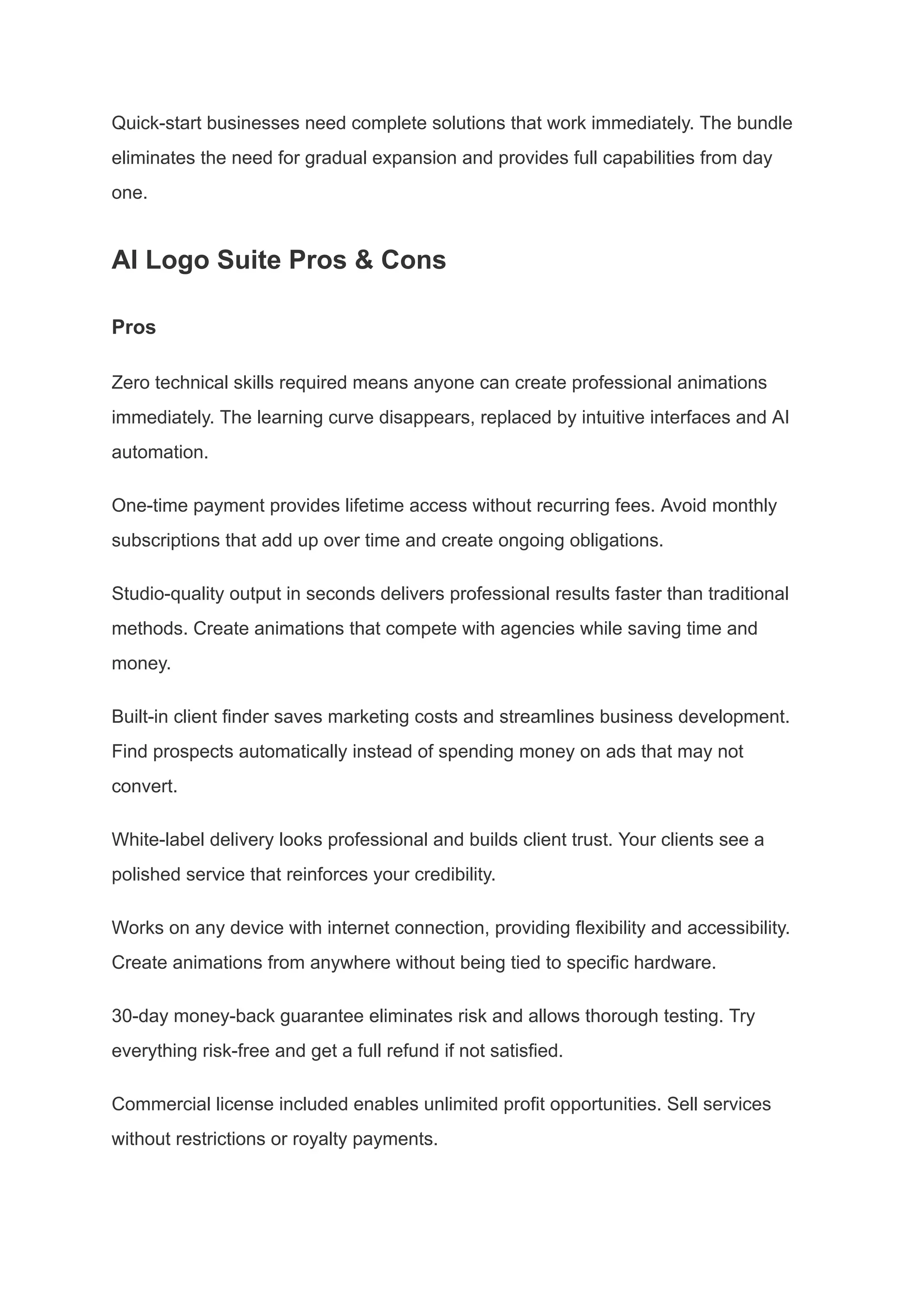 Quick-start businesses need complete solutions that work immediately. The bundle
eliminates the need for gradual expansion and provides full capabilities from day
one.
AI Logo Suite Pros & Cons
Pros
Zero technical skills required means anyone can create professional animations
immediately. The learning curve disappears, replaced by intuitive interfaces and AI
automation.
One-time payment provides lifetime access without recurring fees. Avoid monthly
subscriptions that add up over time and create ongoing obligations.
Studio-quality output in seconds delivers professional results faster than traditional
methods. Create animations that compete with agencies while saving time and
money.
Built-in client finder saves marketing costs and streamlines business development.
Find prospects automatically instead of spending money on ads that may not
convert.
White-label delivery looks professional and builds client trust. Your clients see a
polished service that reinforces your credibility.
Works on any device with internet connection, providing flexibility and accessibility.
Create animations from anywhere without being tied to specific hardware.
30-day money-back guarantee eliminates risk and allows thorough testing. Try
everything risk-free and get a full refund if not satisfied.
Commercial license included enables unlimited profit opportunities. Sell services
without restrictions or royalty payments.
 