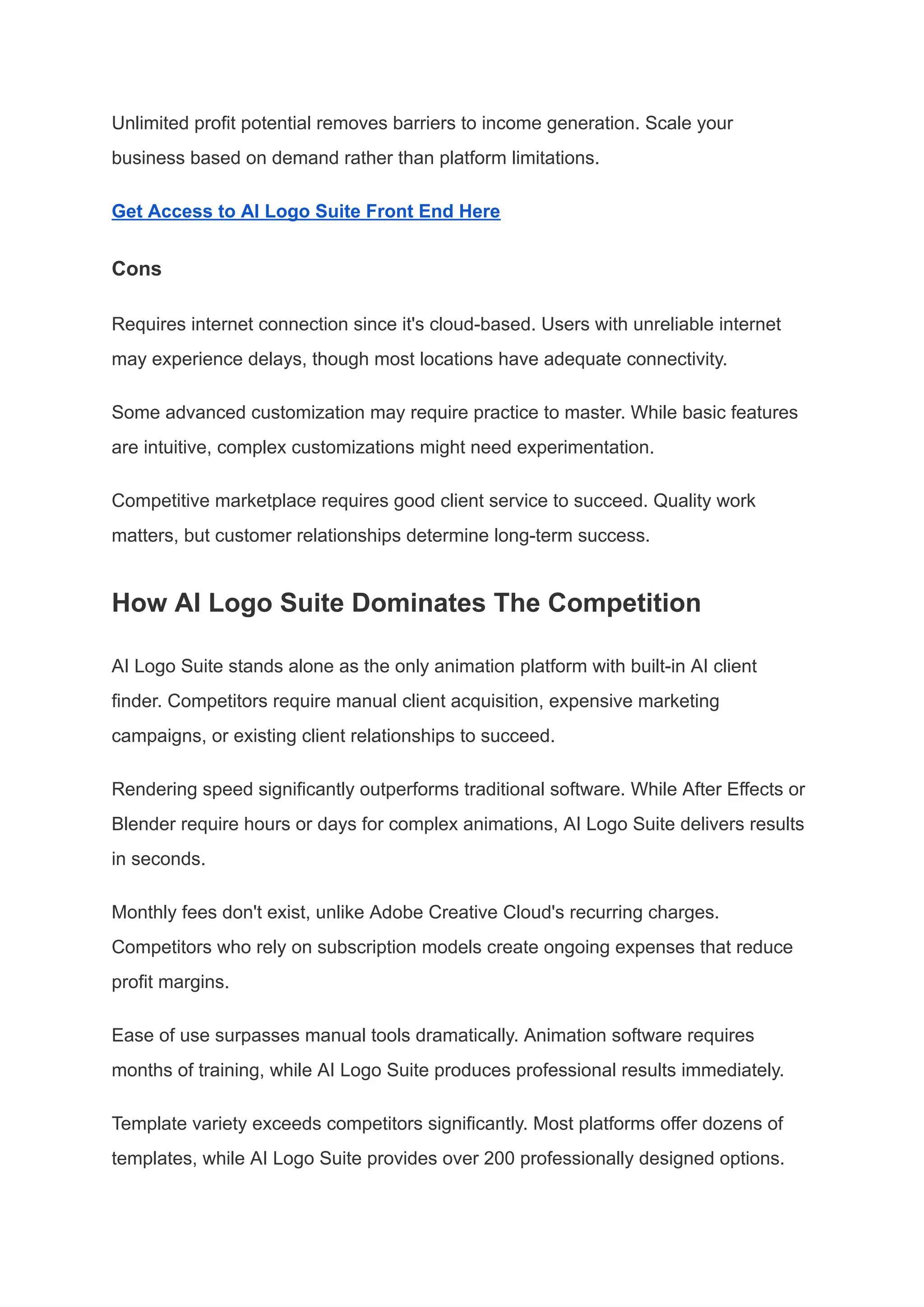 Unlimited profit potential removes barriers to income generation. Scale your
business based on demand rather than platform limitations.
Get Access to AI Logo Suite Front End Here
Cons
Requires internet connection since it's cloud-based. Users with unreliable internet
may experience delays, though most locations have adequate connectivity.
Some advanced customization may require practice to master. While basic features
are intuitive, complex customizations might need experimentation.
Competitive marketplace requires good client service to succeed. Quality work
matters, but customer relationships determine long-term success.
How AI Logo Suite Dominates The Competition
AI Logo Suite stands alone as the only animation platform with built-in AI client
finder. Competitors require manual client acquisition, expensive marketing
campaigns, or existing client relationships to succeed.
Rendering speed significantly outperforms traditional software. While After Effects or
Blender require hours or days for complex animations, AI Logo Suite delivers results
in seconds.
Monthly fees don't exist, unlike Adobe Creative Cloud's recurring charges.
Competitors who rely on subscription models create ongoing expenses that reduce
profit margins.
Ease of use surpasses manual tools dramatically. Animation software requires
months of training, while AI Logo Suite produces professional results immediately.
Template variety exceeds competitors significantly. Most platforms offer dozens of
templates, while AI Logo Suite provides over 200 professionally designed options.
 