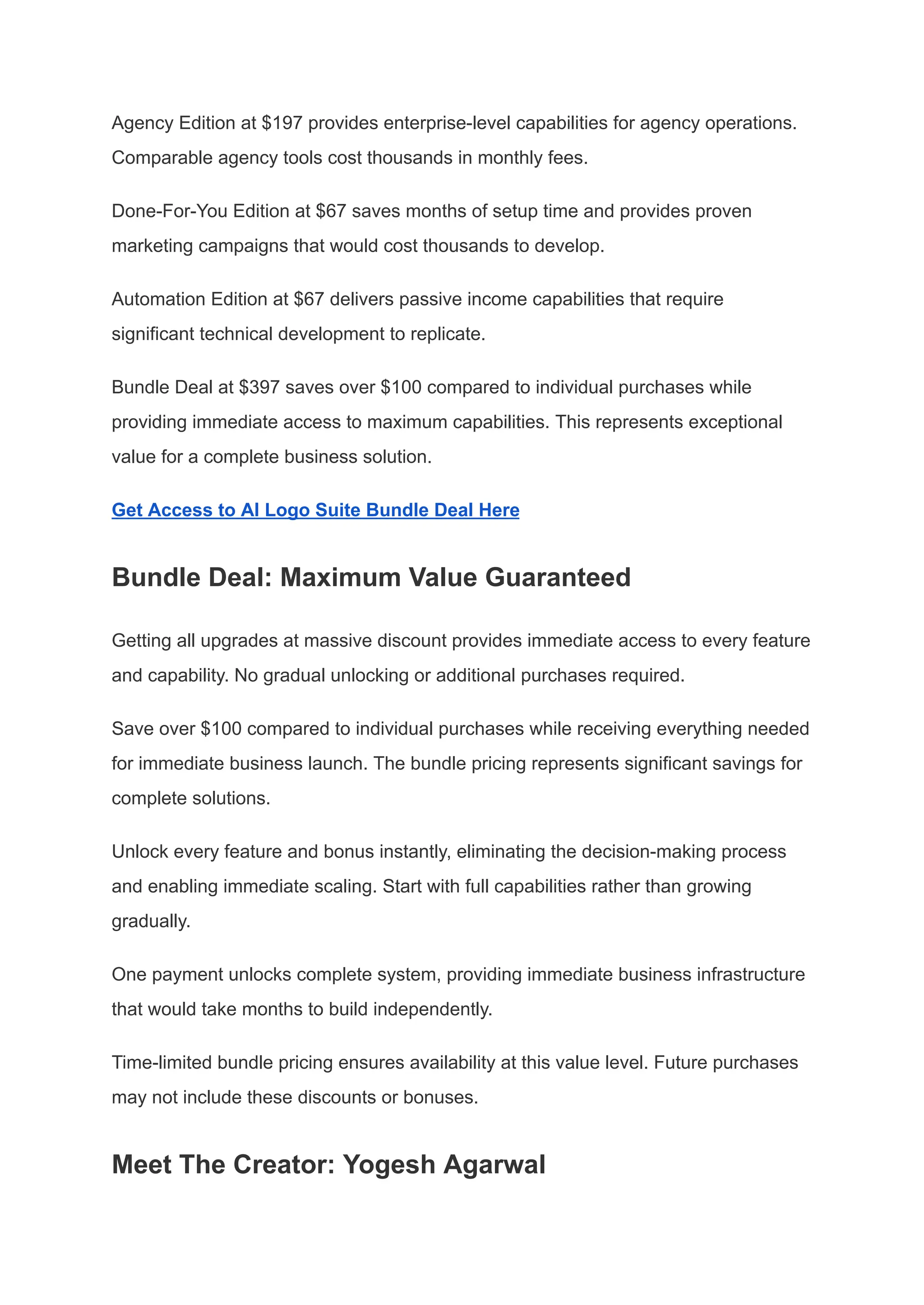 Agency Edition at $197 provides enterprise-level capabilities for agency operations.
Comparable agency tools cost thousands in monthly fees.
Done-For-You Edition at $67 saves months of setup time and provides proven
marketing campaigns that would cost thousands to develop.
Automation Edition at $67 delivers passive income capabilities that require
significant technical development to replicate.
Bundle Deal at $397 saves over $100 compared to individual purchases while
providing immediate access to maximum capabilities. This represents exceptional
value for a complete business solution.
Get Access to AI Logo Suite Bundle Deal Here
Bundle Deal: Maximum Value Guaranteed
Getting all upgrades at massive discount provides immediate access to every feature
and capability. No gradual unlocking or additional purchases required.
Save over $100 compared to individual purchases while receiving everything needed
for immediate business launch. The bundle pricing represents significant savings for
complete solutions.
Unlock every feature and bonus instantly, eliminating the decision-making process
and enabling immediate scaling. Start with full capabilities rather than growing
gradually.
One payment unlocks complete system, providing immediate business infrastructure
that would take months to build independently.
Time-limited bundle pricing ensures availability at this value level. Future purchases
may not include these discounts or bonuses.
Meet The Creator: Yogesh Agarwal
 