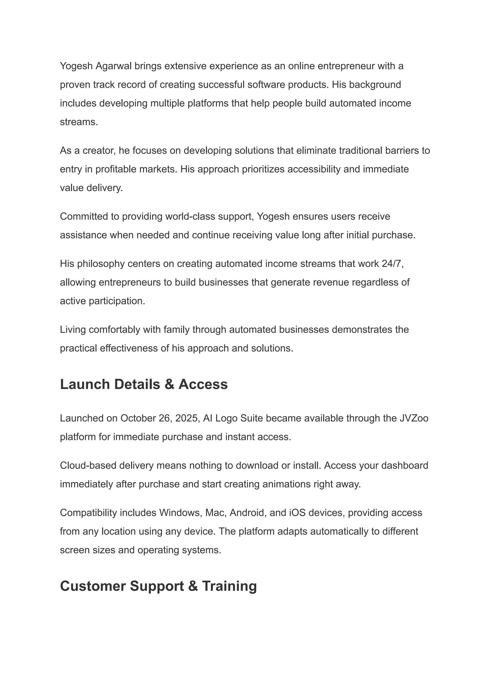 Yogesh Agarwal brings extensive experience as an online entrepreneur with a
proven track record of creating successful software products. His background
includes developing multiple platforms that help people build automated income
streams.
As a creator, he focuses on developing solutions that eliminate traditional barriers to
entry in profitable markets. His approach prioritizes accessibility and immediate
value delivery.
Committed to providing world-class support, Yogesh ensures users receive
assistance when needed and continue receiving value long after initial purchase.
His philosophy centers on creating automated income streams that work 24/7,
allowing entrepreneurs to build businesses that generate revenue regardless of
active participation.
Living comfortably with family through automated businesses demonstrates the
practical effectiveness of his approach and solutions.
Launch Details & Access
Launched on October 26, 2025, AI Logo Suite became available through the JVZoo
platform for immediate purchase and instant access.
Cloud-based delivery means nothing to download or install. Access your dashboard
immediately after purchase and start creating animations right away.
Compatibility includes Windows, Mac, Android, and iOS devices, providing access
from any location using any device. The platform adapts automatically to different
screen sizes and operating systems.
Customer Support & Training
 