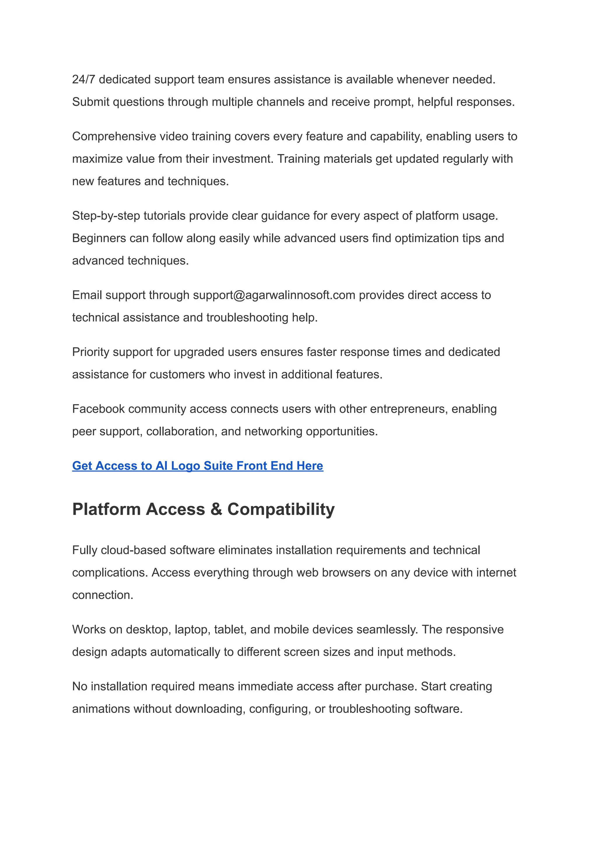 24/7 dedicated support team ensures assistance is available whenever needed.
Submit questions through multiple channels and receive prompt, helpful responses.
Comprehensive video training covers every feature and capability, enabling users to
maximize value from their investment. Training materials get updated regularly with
new features and techniques.
Step-by-step tutorials provide clear guidance for every aspect of platform usage.
Beginners can follow along easily while advanced users find optimization tips and
advanced techniques.
Email support through support@agarwalinnosoft.com provides direct access to
technical assistance and troubleshooting help.
Priority support for upgraded users ensures faster response times and dedicated
assistance for customers who invest in additional features.
Facebook community access connects users with other entrepreneurs, enabling
peer support, collaboration, and networking opportunities.
Get Access to AI Logo Suite Front End Here
Platform Access & Compatibility
Fully cloud-based software eliminates installation requirements and technical
complications. Access everything through web browsers on any device with internet
connection.
Works on desktop, laptop, tablet, and mobile devices seamlessly. The responsive
design adapts automatically to different screen sizes and input methods.
No installation required means immediate access after purchase. Start creating
animations without downloading, configuring, or troubleshooting software.
 