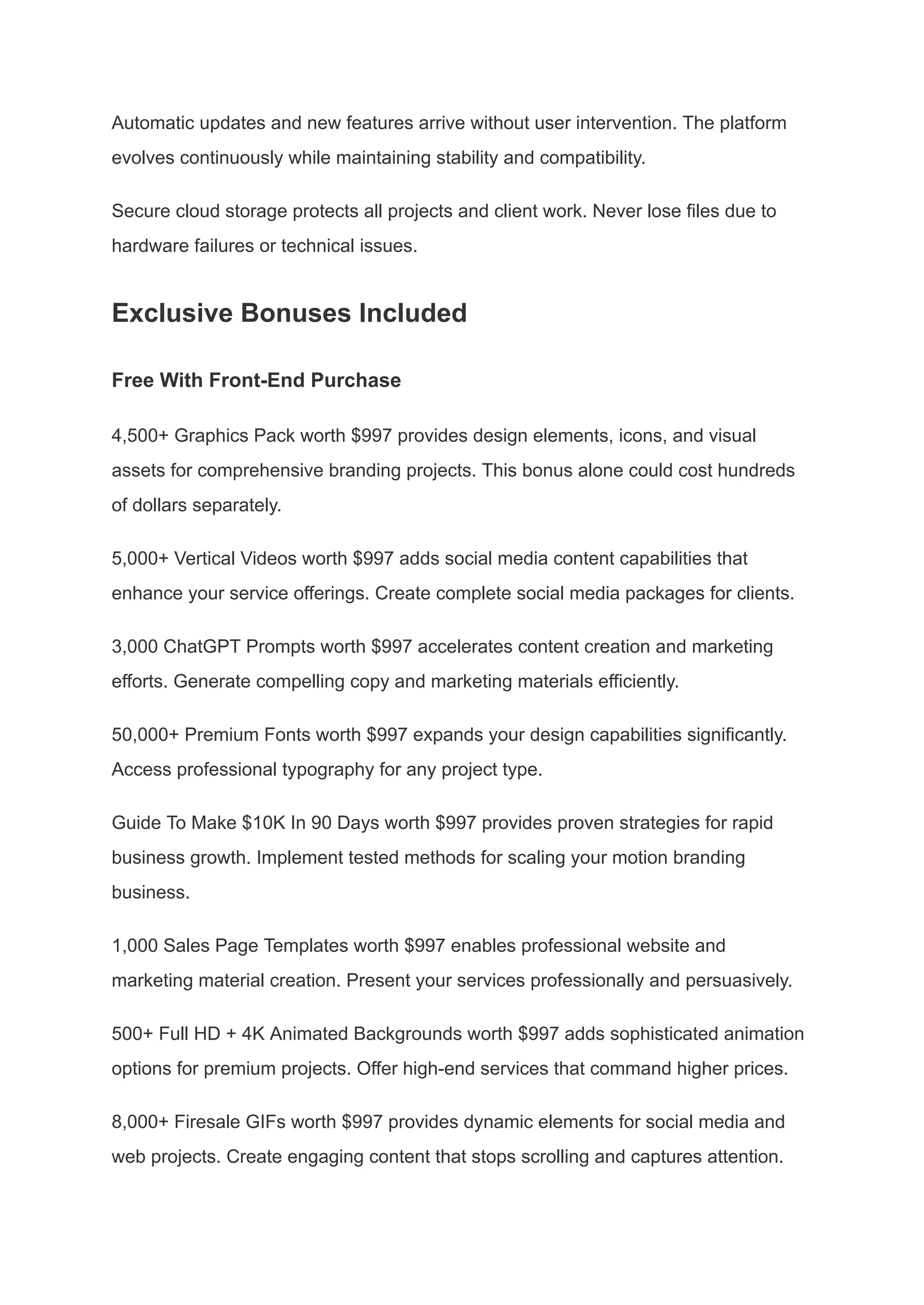 Automatic updates and new features arrive without user intervention. The platform
evolves continuously while maintaining stability and compatibility.
Secure cloud storage protects all projects and client work. Never lose files due to
hardware failures or technical issues.
Exclusive Bonuses Included
Free With Front-End Purchase
4,500+ Graphics Pack worth $997 provides design elements, icons, and visual
assets for comprehensive branding projects. This bonus alone could cost hundreds
of dollars separately.
5,000+ Vertical Videos worth $997 adds social media content capabilities that
enhance your service offerings. Create complete social media packages for clients.
3,000 ChatGPT Prompts worth $997 accelerates content creation and marketing
efforts. Generate compelling copy and marketing materials efficiently.
50,000+ Premium Fonts worth $997 expands your design capabilities significantly.
Access professional typography for any project type.
Guide To Make $10K In 90 Days worth $997 provides proven strategies for rapid
business growth. Implement tested methods for scaling your motion branding
business.
1,000 Sales Page Templates worth $997 enables professional website and
marketing material creation. Present your services professionally and persuasively.
500+ Full HD + 4K Animated Backgrounds worth $997 adds sophisticated animation
options for premium projects. Offer high-end services that command higher prices.
8,000+ Firesale GIFs worth $997 provides dynamic elements for social media and
web projects. Create engaging content that stops scrolling and captures attention.
 