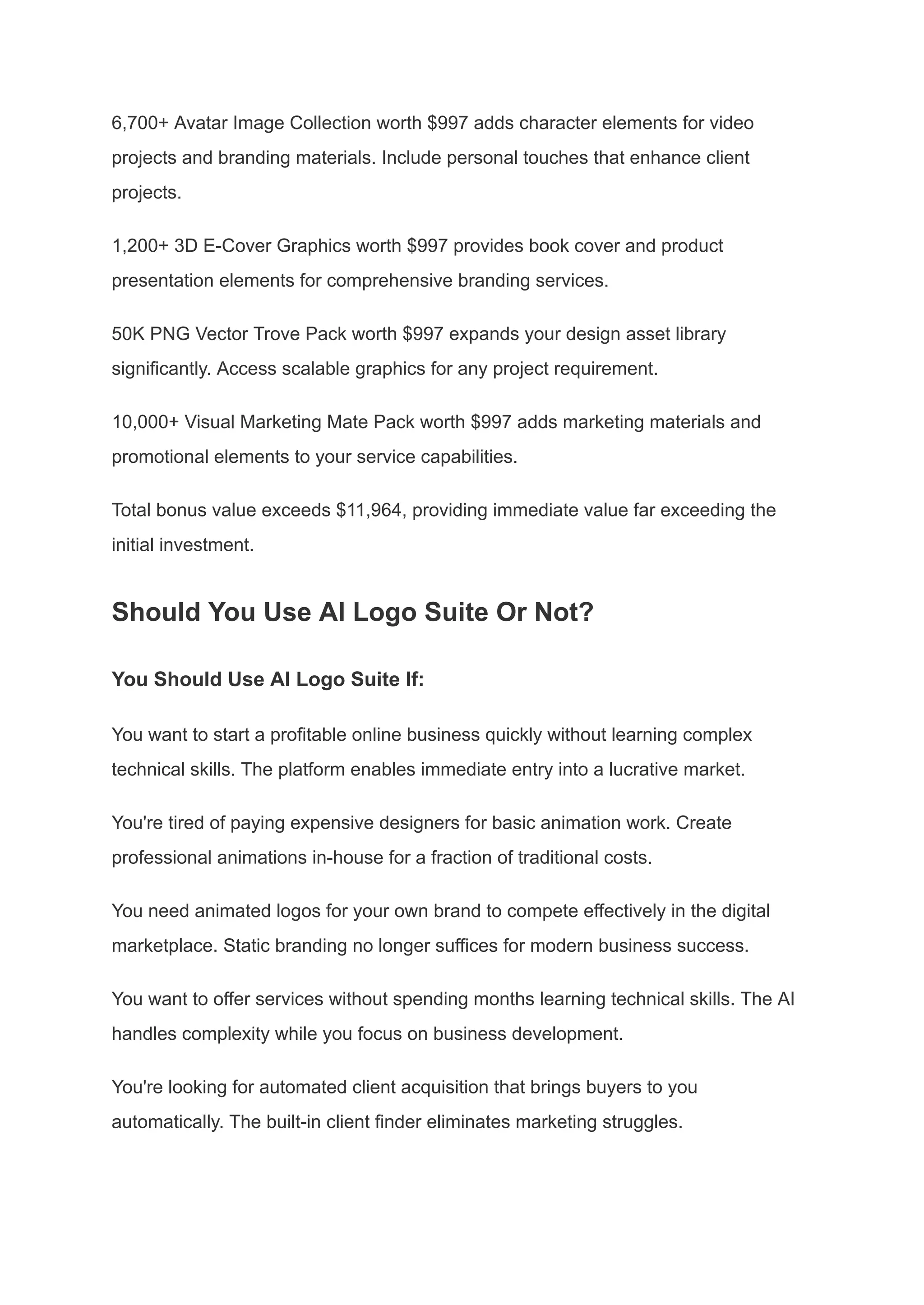 6,700+ Avatar Image Collection worth $997 adds character elements for video
projects and branding materials. Include personal touches that enhance client
projects.
1,200+ 3D E-Cover Graphics worth $997 provides book cover and product
presentation elements for comprehensive branding services.
50K PNG Vector Trove Pack worth $997 expands your design asset library
significantly. Access scalable graphics for any project requirement.
10,000+ Visual Marketing Mate Pack worth $997 adds marketing materials and
promotional elements to your service capabilities.
Total bonus value exceeds $11,964, providing immediate value far exceeding the
initial investment.
Should You Use AI Logo Suite Or Not?
You Should Use AI Logo Suite If:
You want to start a profitable online business quickly without learning complex
technical skills. The platform enables immediate entry into a lucrative market.
You're tired of paying expensive designers for basic animation work. Create
professional animations in-house for a fraction of traditional costs.
You need animated logos for your own brand to compete effectively in the digital
marketplace. Static branding no longer suffices for modern business success.
You want to offer services without spending months learning technical skills. The AI
handles complexity while you focus on business development.
You're looking for automated client acquisition that brings buyers to you
automatically. The built-in client finder eliminates marketing struggles.
 