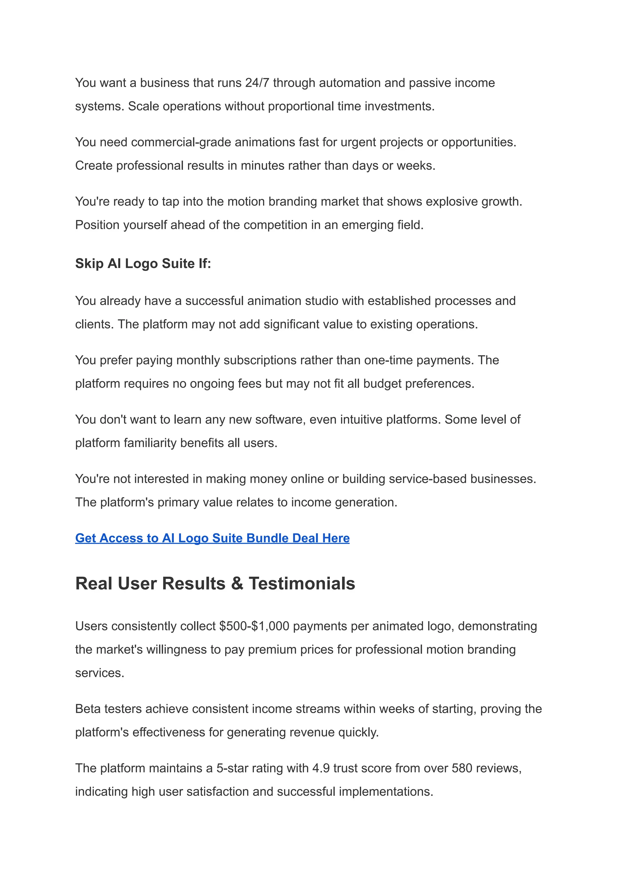 You want a business that runs 24/7 through automation and passive income
systems. Scale operations without proportional time investments.
You need commercial-grade animations fast for urgent projects or opportunities.
Create professional results in minutes rather than days or weeks.
You're ready to tap into the motion branding market that shows explosive growth.
Position yourself ahead of the competition in an emerging field.
Skip AI Logo Suite If:
You already have a successful animation studio with established processes and
clients. The platform may not add significant value to existing operations.
You prefer paying monthly subscriptions rather than one-time payments. The
platform requires no ongoing fees but may not fit all budget preferences.
You don't want to learn any new software, even intuitive platforms. Some level of
platform familiarity benefits all users.
You're not interested in making money online or building service-based businesses.
The platform's primary value relates to income generation.
Get Access to AI Logo Suite Bundle Deal Here
Real User Results & Testimonials
Users consistently collect $500-$1,000 payments per animated logo, demonstrating
the market's willingness to pay premium prices for professional motion branding
services.
Beta testers achieve consistent income streams within weeks of starting, proving the
platform's effectiveness for generating revenue quickly.
The platform maintains a 5-star rating with 4.9 trust score from over 580 reviews,
indicating high user satisfaction and successful implementations.
 