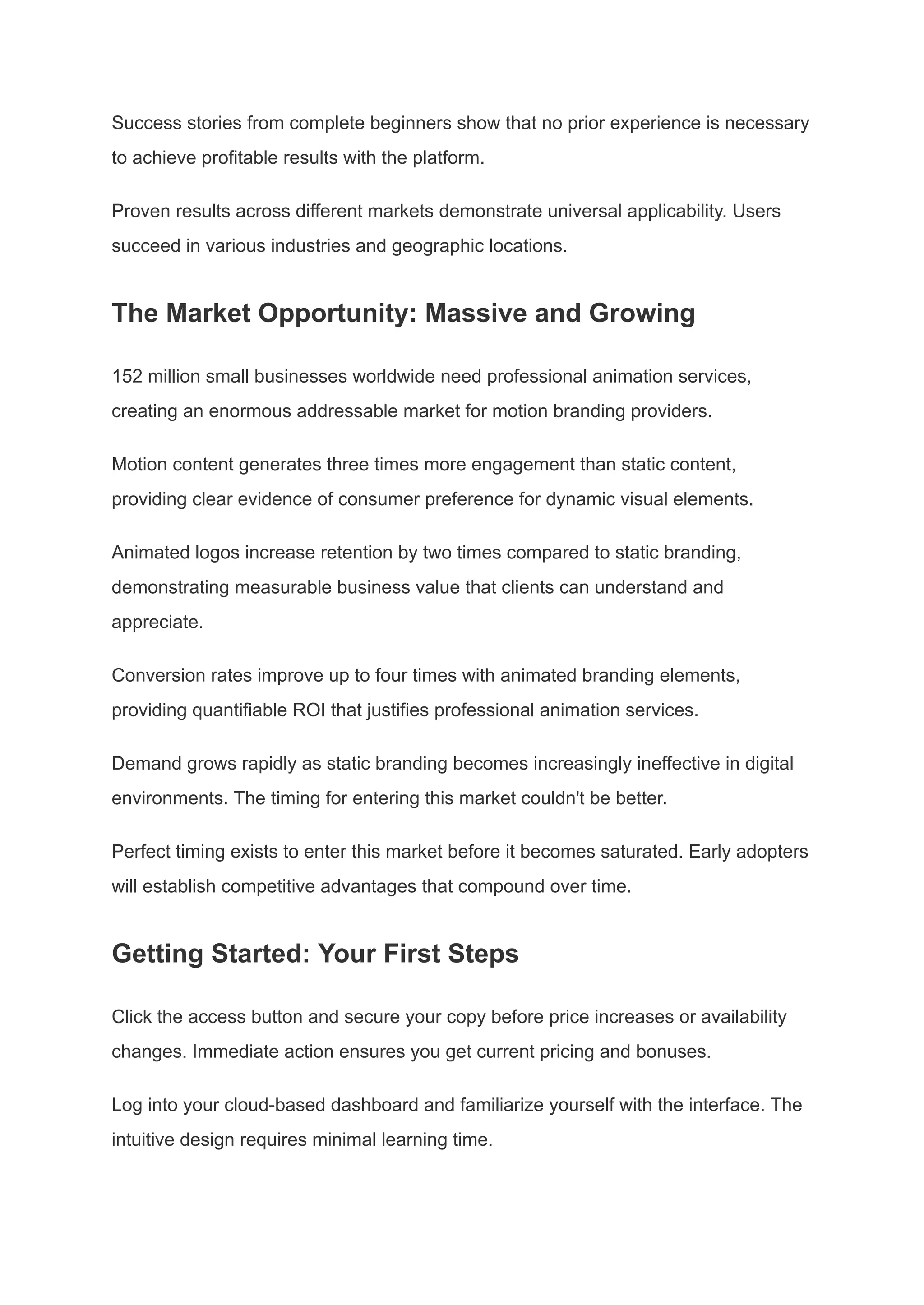 Success stories from complete beginners show that no prior experience is necessary
to achieve profitable results with the platform.
Proven results across different markets demonstrate universal applicability. Users
succeed in various industries and geographic locations.
The Market Opportunity: Massive and Growing
152 million small businesses worldwide need professional animation services,
creating an enormous addressable market for motion branding providers.
Motion content generates three times more engagement than static content,
providing clear evidence of consumer preference for dynamic visual elements.
Animated logos increase retention by two times compared to static branding,
demonstrating measurable business value that clients can understand and
appreciate.
Conversion rates improve up to four times with animated branding elements,
providing quantifiable ROI that justifies professional animation services.
Demand grows rapidly as static branding becomes increasingly ineffective in digital
environments. The timing for entering this market couldn't be better.
Perfect timing exists to enter this market before it becomes saturated. Early adopters
will establish competitive advantages that compound over time.
Getting Started: Your First Steps
Click the access button and secure your copy before price increases or availability
changes. Immediate action ensures you get current pricing and bonuses.
Log into your cloud-based dashboard and familiarize yourself with the interface. The
intuitive design requires minimal learning time.
 