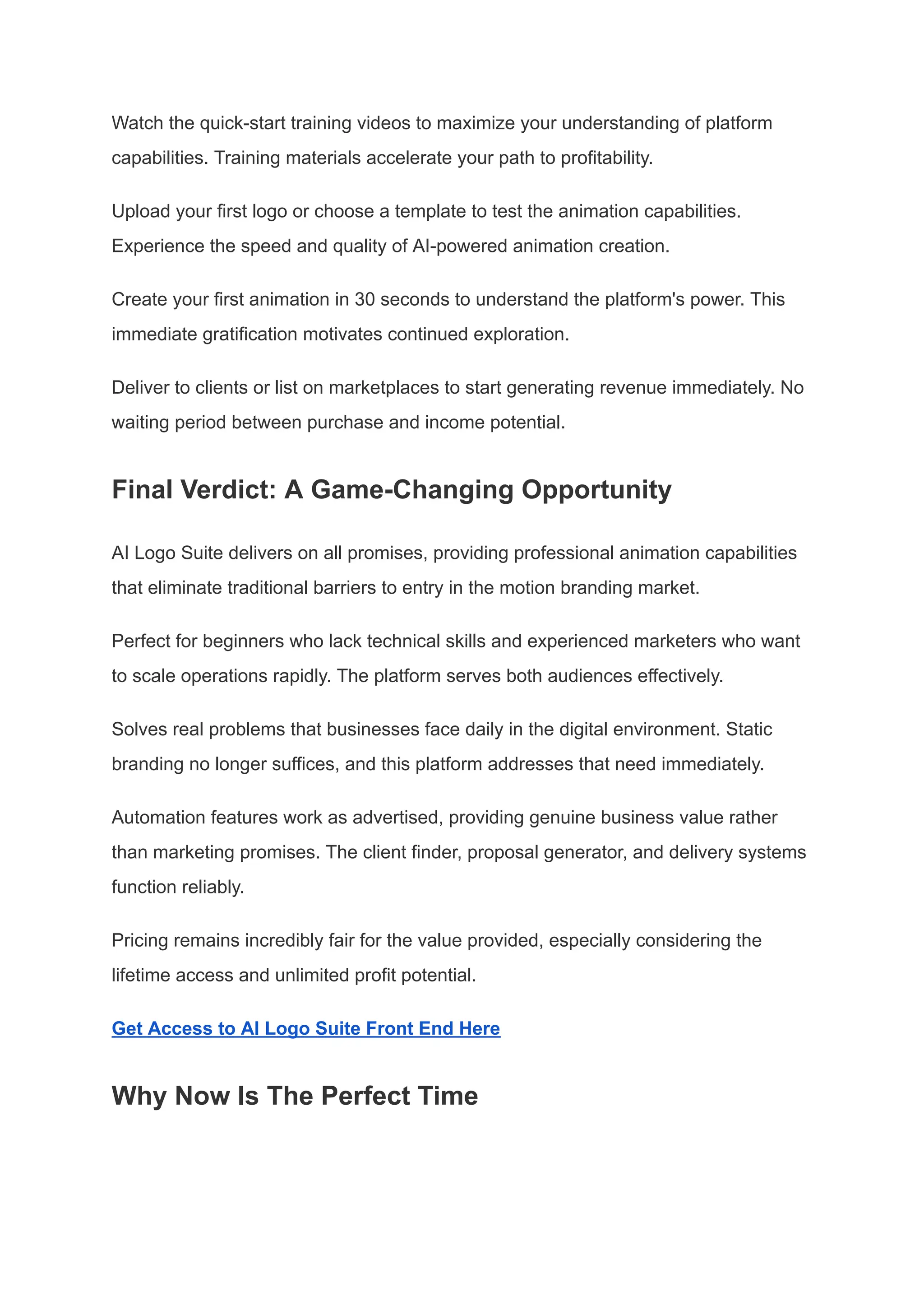 Watch the quick-start training videos to maximize your understanding of platform
capabilities. Training materials accelerate your path to profitability.
Upload your first logo or choose a template to test the animation capabilities.
Experience the speed and quality of AI-powered animation creation.
Create your first animation in 30 seconds to understand the platform's power. This
immediate gratification motivates continued exploration.
Deliver to clients or list on marketplaces to start generating revenue immediately. No
waiting period between purchase and income potential.
Final Verdict: A Game-Changing Opportunity
AI Logo Suite delivers on all promises, providing professional animation capabilities
that eliminate traditional barriers to entry in the motion branding market.
Perfect for beginners who lack technical skills and experienced marketers who want
to scale operations rapidly. The platform serves both audiences effectively.
Solves real problems that businesses face daily in the digital environment. Static
branding no longer suffices, and this platform addresses that need immediately.
Automation features work as advertised, providing genuine business value rather
than marketing promises. The client finder, proposal generator, and delivery systems
function reliably.
Pricing remains incredibly fair for the value provided, especially considering the
lifetime access and unlimited profit potential.
Get Access to AI Logo Suite Front End Here
Why Now Is The Perfect Time
 