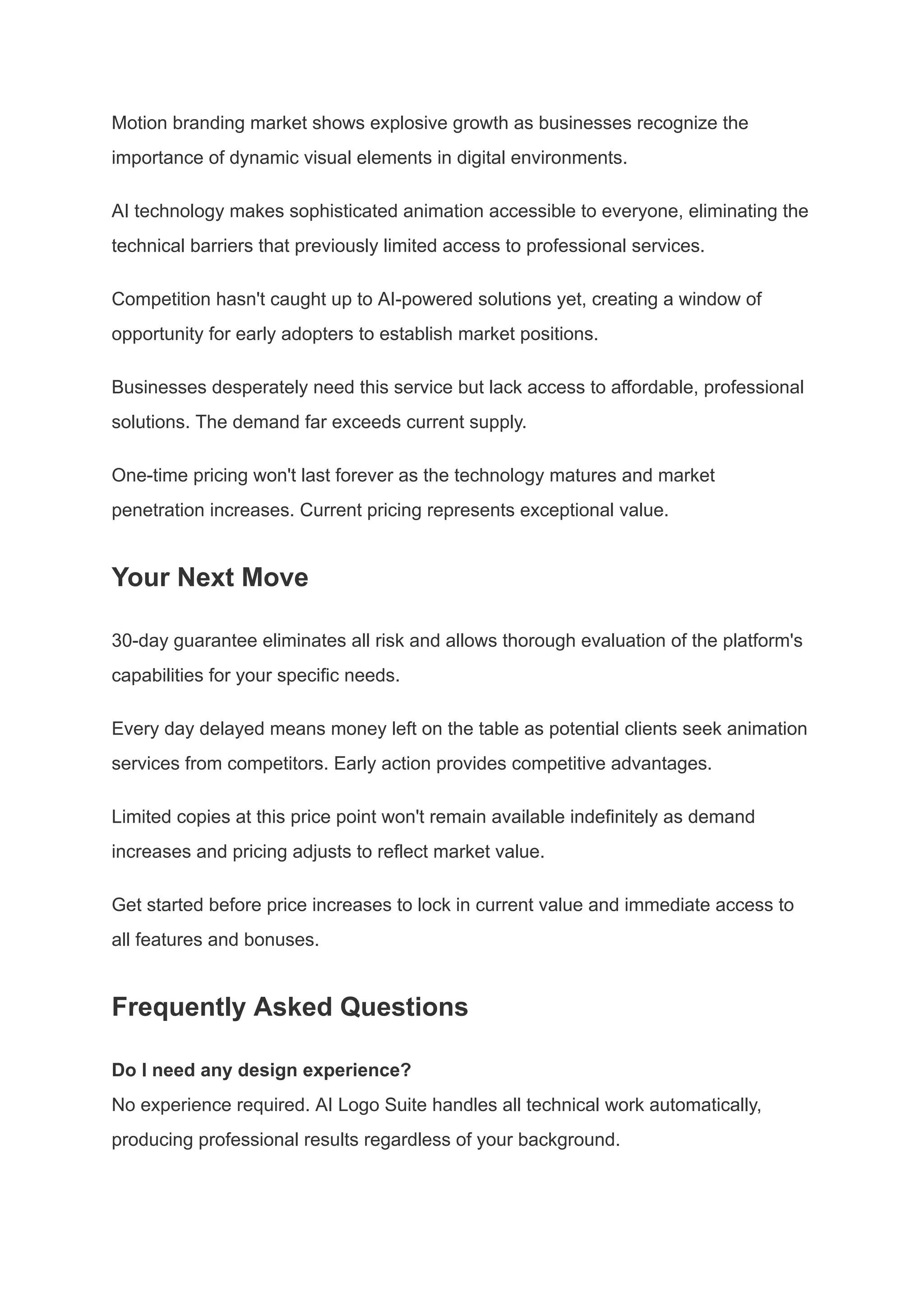Motion branding market shows explosive growth as businesses recognize the
importance of dynamic visual elements in digital environments.
AI technology makes sophisticated animation accessible to everyone, eliminating the
technical barriers that previously limited access to professional services.
Competition hasn't caught up to AI-powered solutions yet, creating a window of
opportunity for early adopters to establish market positions.
Businesses desperately need this service but lack access to affordable, professional
solutions. The demand far exceeds current supply.
One-time pricing won't last forever as the technology matures and market
penetration increases. Current pricing represents exceptional value.
Your Next Move
30-day guarantee eliminates all risk and allows thorough evaluation of the platform's
capabilities for your specific needs.
Every day delayed means money left on the table as potential clients seek animation
services from competitors. Early action provides competitive advantages.
Limited copies at this price point won't remain available indefinitely as demand
increases and pricing adjusts to reflect market value.
Get started before price increases to lock in current value and immediate access to
all features and bonuses.
Frequently Asked Questions
Do I need any design experience?​
No experience required. AI Logo Suite handles all technical work automatically,
producing professional results regardless of your background.
 