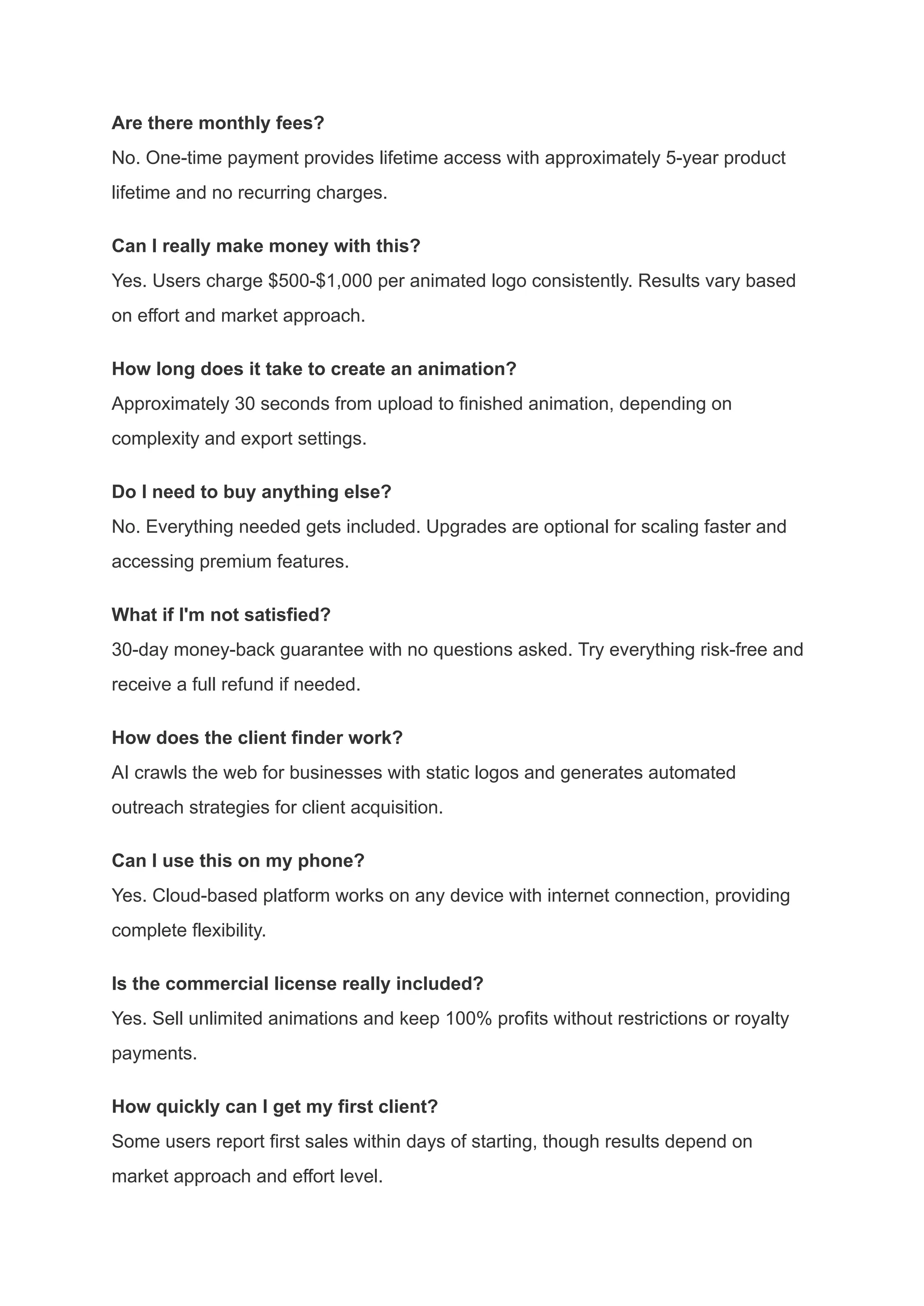 Are there monthly fees?​
No. One-time payment provides lifetime access with approximately 5-year product
lifetime and no recurring charges.
Can I really make money with this?​
Yes. Users charge $500-$1,000 per animated logo consistently. Results vary based
on effort and market approach.
How long does it take to create an animation?​
Approximately 30 seconds from upload to finished animation, depending on
complexity and export settings.
Do I need to buy anything else?​
No. Everything needed gets included. Upgrades are optional for scaling faster and
accessing premium features.
What if I'm not satisfied?​
30-day money-back guarantee with no questions asked. Try everything risk-free and
receive a full refund if needed.
How does the client finder work?​
AI crawls the web for businesses with static logos and generates automated
outreach strategies for client acquisition.
Can I use this on my phone?​
Yes. Cloud-based platform works on any device with internet connection, providing
complete flexibility.
Is the commercial license really included?​
Yes. Sell unlimited animations and keep 100% profits without restrictions or royalty
payments.
How quickly can I get my first client?​
Some users report first sales within days of starting, though results depend on
market approach and effort level.
 