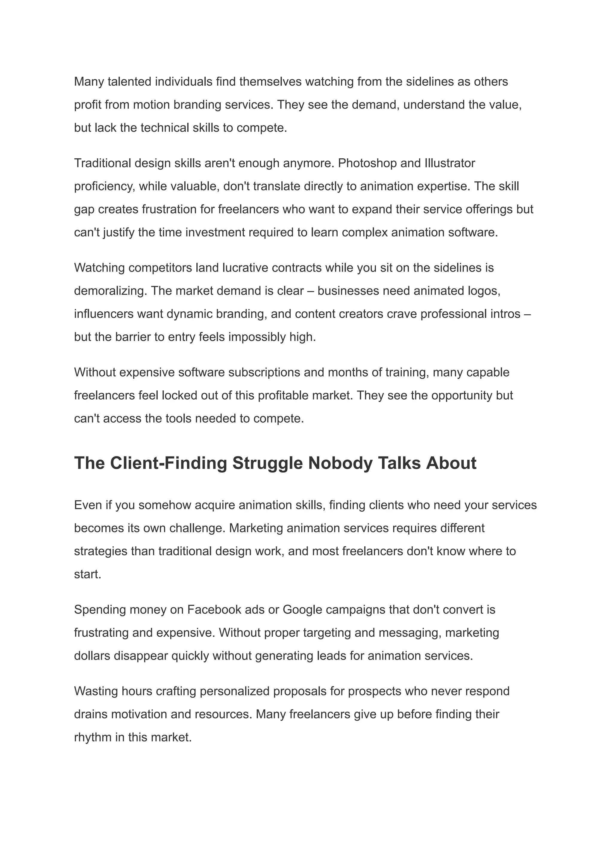 Many talented individuals find themselves watching from the sidelines as others
profit from motion branding services. They see the demand, understand the value,
but lack the technical skills to compete.
Traditional design skills aren't enough anymore. Photoshop and Illustrator
proficiency, while valuable, don't translate directly to animation expertise. The skill
gap creates frustration for freelancers who want to expand their service offerings but
can't justify the time investment required to learn complex animation software.
Watching competitors land lucrative contracts while you sit on the sidelines is
demoralizing. The market demand is clear – businesses need animated logos,
influencers want dynamic branding, and content creators crave professional intros –
but the barrier to entry feels impossibly high.
Without expensive software subscriptions and months of training, many capable
freelancers feel locked out of this profitable market. They see the opportunity but
can't access the tools needed to compete.
The Client-Finding Struggle Nobody Talks About
Even if you somehow acquire animation skills, finding clients who need your services
becomes its own challenge. Marketing animation services requires different
strategies than traditional design work, and most freelancers don't know where to
start.
Spending money on Facebook ads or Google campaigns that don't convert is
frustrating and expensive. Without proper targeting and messaging, marketing
dollars disappear quickly without generating leads for animation services.
Wasting hours crafting personalized proposals for prospects who never respond
drains motivation and resources. Many freelancers give up before finding their
rhythm in this market.
 
