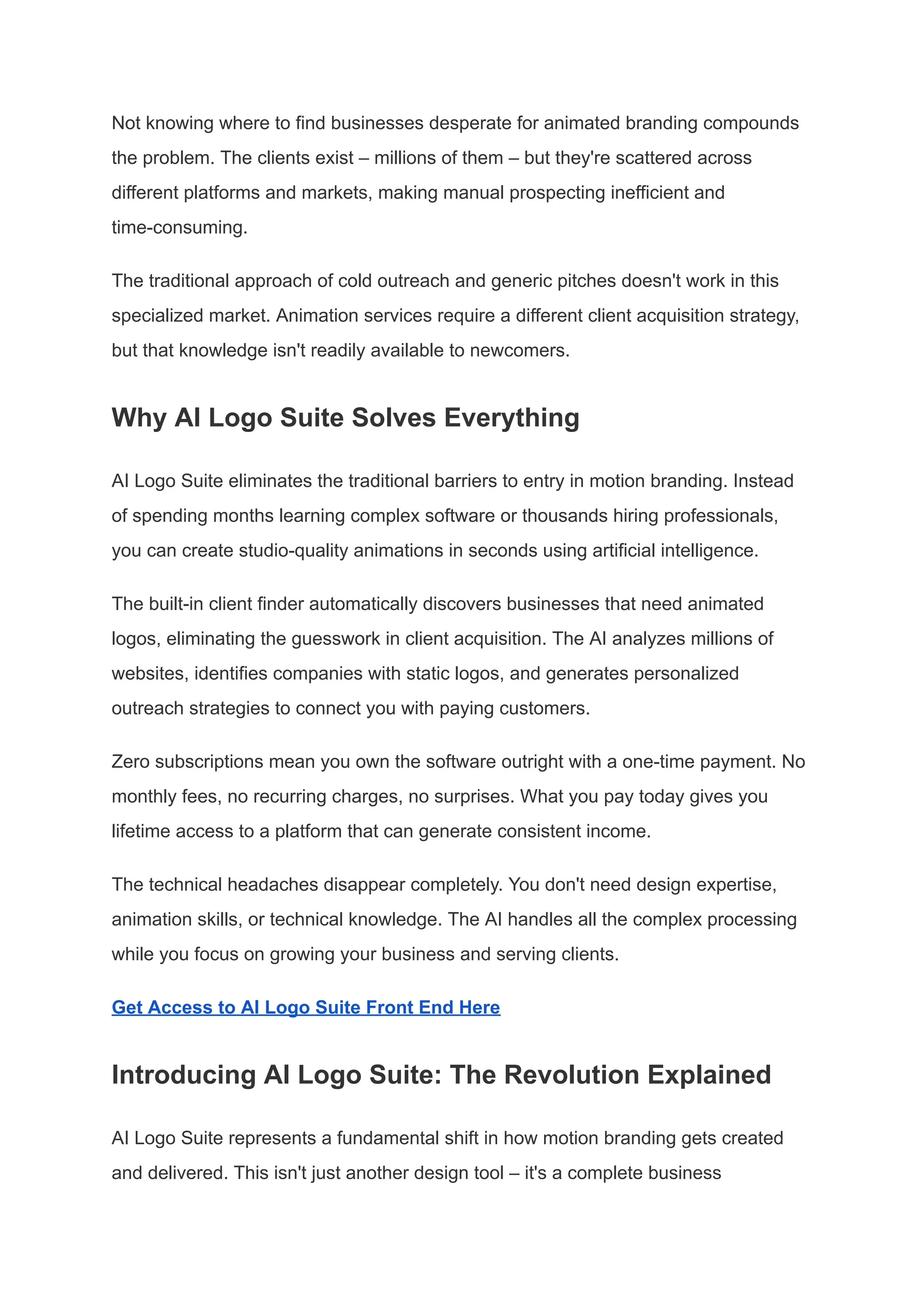 Not knowing where to find businesses desperate for animated branding compounds
the problem. The clients exist – millions of them – but they're scattered across
different platforms and markets, making manual prospecting inefficient and
time-consuming.
The traditional approach of cold outreach and generic pitches doesn't work in this
specialized market. Animation services require a different client acquisition strategy,
but that knowledge isn't readily available to newcomers.
Why AI Logo Suite Solves Everything
AI Logo Suite eliminates the traditional barriers to entry in motion branding. Instead
of spending months learning complex software or thousands hiring professionals,
you can create studio-quality animations in seconds using artificial intelligence.
The built-in client finder automatically discovers businesses that need animated
logos, eliminating the guesswork in client acquisition. The AI analyzes millions of
websites, identifies companies with static logos, and generates personalized
outreach strategies to connect you with paying customers.
Zero subscriptions mean you own the software outright with a one-time payment. No
monthly fees, no recurring charges, no surprises. What you pay today gives you
lifetime access to a platform that can generate consistent income.
The technical headaches disappear completely. You don't need design expertise,
animation skills, or technical knowledge. The AI handles all the complex processing
while you focus on growing your business and serving clients.
Get Access to AI Logo Suite Front End Here
Introducing AI Logo Suite: The Revolution Explained
AI Logo Suite represents a fundamental shift in how motion branding gets created
and delivered. This isn't just another design tool – it's a complete business
 