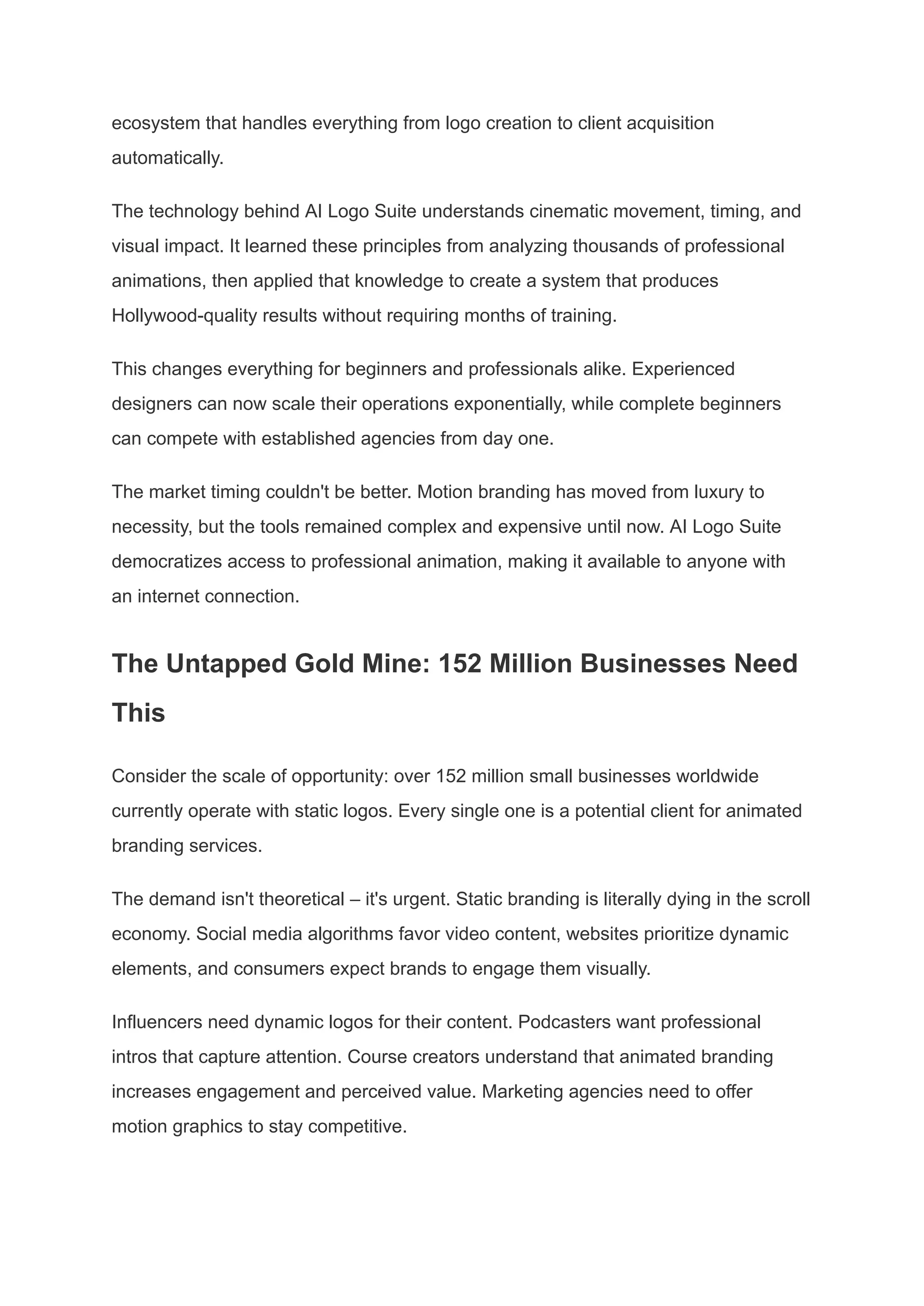 ecosystem that handles everything from logo creation to client acquisition
automatically.
The technology behind AI Logo Suite understands cinematic movement, timing, and
visual impact. It learned these principles from analyzing thousands of professional
animations, then applied that knowledge to create a system that produces
Hollywood-quality results without requiring months of training.
This changes everything for beginners and professionals alike. Experienced
designers can now scale their operations exponentially, while complete beginners
can compete with established agencies from day one.
The market timing couldn't be better. Motion branding has moved from luxury to
necessity, but the tools remained complex and expensive until now. AI Logo Suite
democratizes access to professional animation, making it available to anyone with
an internet connection.
The Untapped Gold Mine: 152 Million Businesses Need
This
Consider the scale of opportunity: over 152 million small businesses worldwide
currently operate with static logos. Every single one is a potential client for animated
branding services.
The demand isn't theoretical – it's urgent. Static branding is literally dying in the scroll
economy. Social media algorithms favor video content, websites prioritize dynamic
elements, and consumers expect brands to engage them visually.
Influencers need dynamic logos for their content. Podcasters want professional
intros that capture attention. Course creators understand that animated branding
increases engagement and perceived value. Marketing agencies need to offer
motion graphics to stay competitive.
 