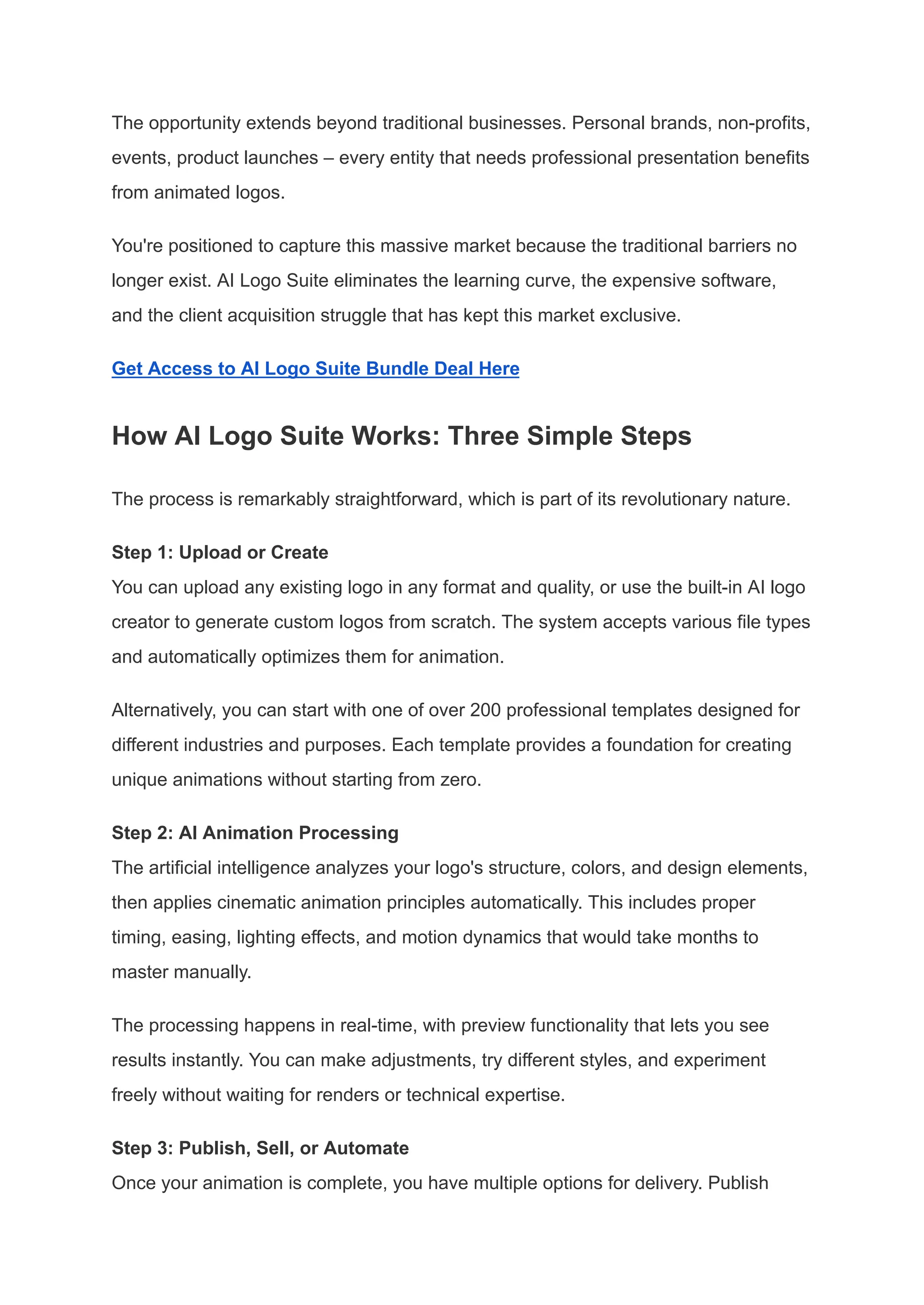 The opportunity extends beyond traditional businesses. Personal brands, non-profits,
events, product launches – every entity that needs professional presentation benefits
from animated logos.
You're positioned to capture this massive market because the traditional barriers no
longer exist. AI Logo Suite eliminates the learning curve, the expensive software,
and the client acquisition struggle that has kept this market exclusive.
Get Access to AI Logo Suite Bundle Deal Here
How AI Logo Suite Works: Three Simple Steps
The process is remarkably straightforward, which is part of its revolutionary nature.
Step 1: Upload or Create​
You can upload any existing logo in any format and quality, or use the built-in AI logo
creator to generate custom logos from scratch. The system accepts various file types
and automatically optimizes them for animation.
Alternatively, you can start with one of over 200 professional templates designed for
different industries and purposes. Each template provides a foundation for creating
unique animations without starting from zero.
Step 2: AI Animation Processing​
The artificial intelligence analyzes your logo's structure, colors, and design elements,
then applies cinematic animation principles automatically. This includes proper
timing, easing, lighting effects, and motion dynamics that would take months to
master manually.
The processing happens in real-time, with preview functionality that lets you see
results instantly. You can make adjustments, try different styles, and experiment
freely without waiting for renders or technical expertise.
Step 3: Publish, Sell, or Automate​
Once your animation is complete, you have multiple options for delivery. Publish
 