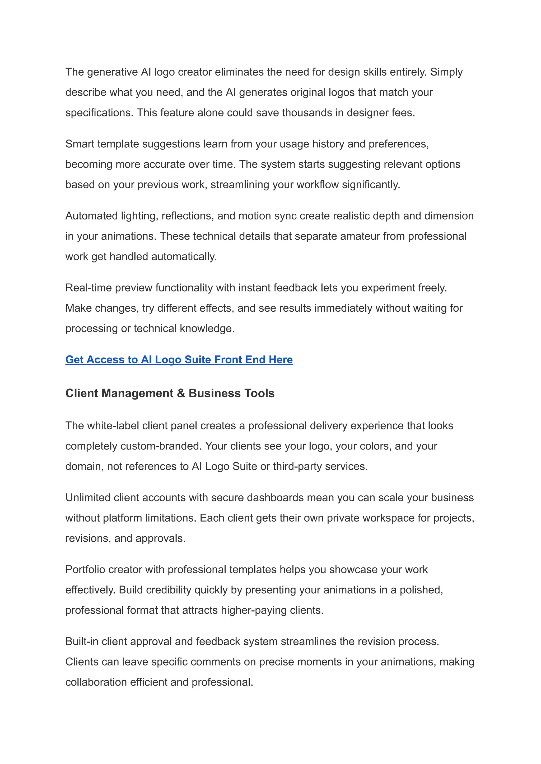 The generative AI logo creator eliminates the need for design skills entirely. Simply
describe what you need, and the AI generates original logos that match your
specifications. This feature alone could save thousands in designer fees.
Smart template suggestions learn from your usage history and preferences,
becoming more accurate over time. The system starts suggesting relevant options
based on your previous work, streamlining your workflow significantly.
Automated lighting, reflections, and motion sync create realistic depth and dimension
in your animations. These technical details that separate amateur from professional
work get handled automatically.
Real-time preview functionality with instant feedback lets you experiment freely.
Make changes, try different effects, and see results immediately without waiting for
processing or technical knowledge.
Get Access to AI Logo Suite Front End Here
Client Management & Business Tools
The white-label client panel creates a professional delivery experience that looks
completely custom-branded. Your clients see your logo, your colors, and your
domain, not references to AI Logo Suite or third-party services.
Unlimited client accounts with secure dashboards mean you can scale your business
without platform limitations. Each client gets their own private workspace for projects,
revisions, and approvals.
Portfolio creator with professional templates helps you showcase your work
effectively. Build credibility quickly by presenting your animations in a polished,
professional format that attracts higher-paying clients.
Built-in client approval and feedback system streamlines the revision process.
Clients can leave specific comments on precise moments in your animations, making
collaboration efficient and professional.
 