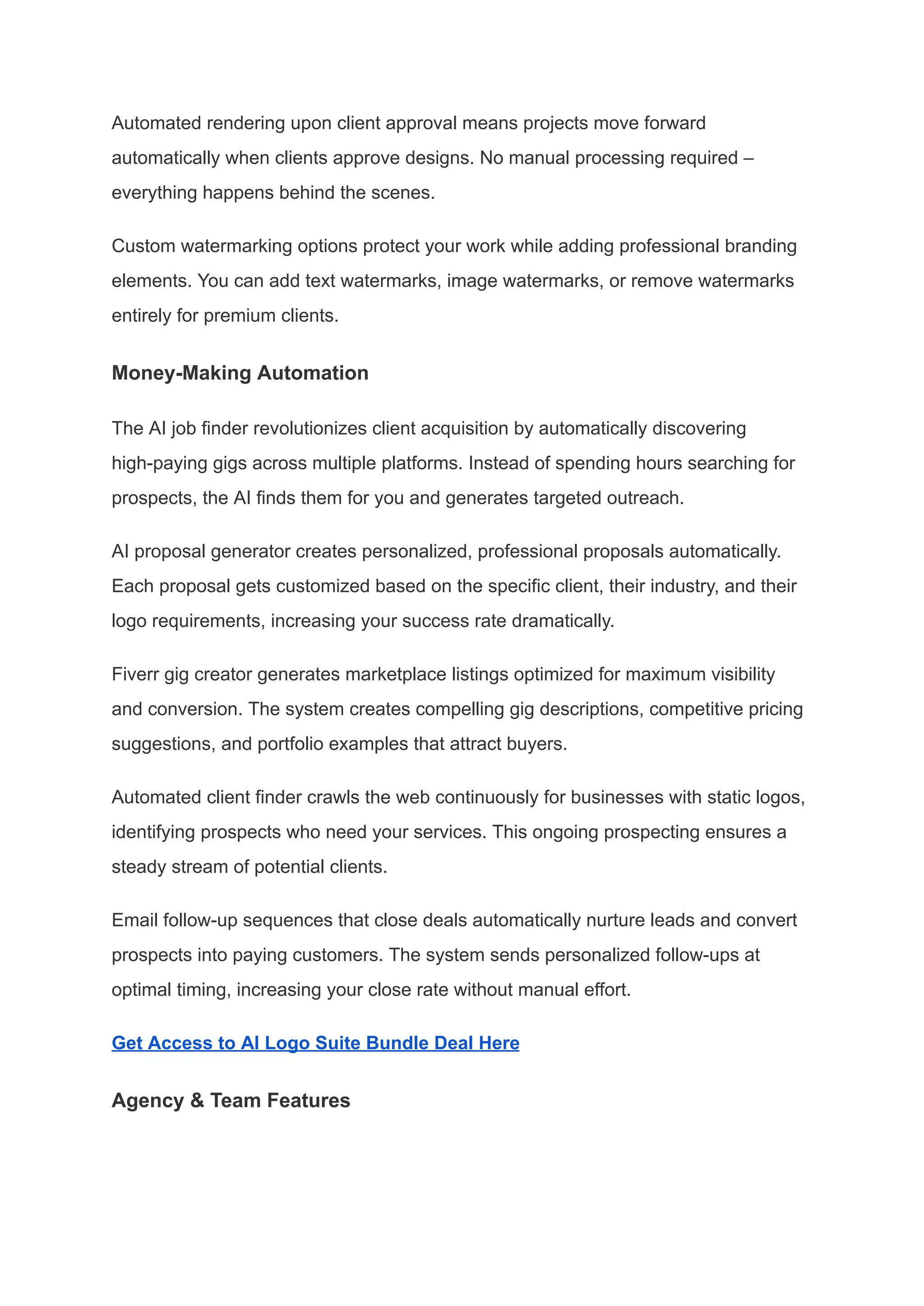 Automated rendering upon client approval means projects move forward
automatically when clients approve designs. No manual processing required –
everything happens behind the scenes.
Custom watermarking options protect your work while adding professional branding
elements. You can add text watermarks, image watermarks, or remove watermarks
entirely for premium clients.
Money-Making Automation
The AI job finder revolutionizes client acquisition by automatically discovering
high-paying gigs across multiple platforms. Instead of spending hours searching for
prospects, the AI finds them for you and generates targeted outreach.
AI proposal generator creates personalized, professional proposals automatically.
Each proposal gets customized based on the specific client, their industry, and their
logo requirements, increasing your success rate dramatically.
Fiverr gig creator generates marketplace listings optimized for maximum visibility
and conversion. The system creates compelling gig descriptions, competitive pricing
suggestions, and portfolio examples that attract buyers.
Automated client finder crawls the web continuously for businesses with static logos,
identifying prospects who need your services. This ongoing prospecting ensures a
steady stream of potential clients.
Email follow-up sequences that close deals automatically nurture leads and convert
prospects into paying customers. The system sends personalized follow-ups at
optimal timing, increasing your close rate without manual effort.
Get Access to AI Logo Suite Bundle Deal Here
Agency & Team Features
 