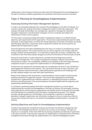 collaboration, and investing in training can help unlock the full potential of a knowledgebase in
the palm oil industry, enabling organizations to streamline information and drive innovation.
Topic 2: Planning for Knowledgebase Implementation
Assessing Existing Information Management Systems
In order to successfully implement the concept of Knowledgebase in the palm oil industry, it is
crucial to assess the existing information management systems within the organization. This
subtopic will guide shareholders, top management, operations management, plantation
managers, logisticians, and information managers on how to evaluate and analyze the
effectiveness of their current systems.
The first step in assessing existing information management systems is to identify the key
objectives and requirements of the organization. This involves understanding the specific needs
and goals of each department, as well as the overall objectives of the palm oil industry. By clearly
defining these objectives, it becomes easier to determine whether the current systems are
aligned with the organization's needs.
Once the objectives have been established, the next step is to conduct a comprehensive review
of the existing systems. This review should focus on various aspects such as data collection,
storage, retrieval, and dissemination. It is important to assess the accuracy, completeness, and
timeliness of the information being managed, as well as the efficiency of the processes involved.
During the assessment, it is also important to consider the technology being used for
information management. This includes evaluating the hardware, software, and network
infrastructure in place. The compatibility, reliability, and scalability of the technology should be
analyzed to ensure it can support the implementation of a Knowledgebase system.
Furthermore, the assessment should also take into consideration the level of user satisfaction
and engagement with the current systems. This can be done through surveys, interviews, and
feedback sessions with the end-users. Understanding their experiences and challenges will
provide valuable insights into areas that need improvement.
Based on the findings of the assessment, recommendations can be made for enhancing the
existing information management systems. This may involve upgrading the technology
infrastructure, implementing new software solutions, or redesigning processes to improve
efficiency and effectiveness. The recommendations should be aligned with the objectives and
requirements identified earlier.
In conclusion, assessing existing information management systems is a crucial step in
implementing the concept of Knowledgebase in the palm oil industry. By thoroughly reviewing
and analyzing the current systems, organizations can identify areas for improvement and make
informed decisions to streamline their information management processes. This subtopic
provides valuable guidance to shareholders, top management, operations management,
plantation managers, logisticians, and information managers on how to conduct an effective
assessment and pave the way for successful Knowledgebase implementation in the palm oil
industry.
Defining Objectives and Goals for Knowledgebase Implementation
In today's fast-paced and competitive business environment, the effective management and
utilization of knowledge have become crucial for the success of any industry. The palm oil
industry is no exception to this trend. With the increasing complexity and diversity of operations
in the palm oil sector, it has become imperative for stakeholders to streamline their information
management processes through the implementation of a robust knowledgebase system.
 