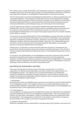 This subtopic aims to guide shareholders, top management, operations management, plantation
managers, logisticians, and information managers in understanding the significance of defining
clear objectives and goals for knowledgebase implementation in the palm oil industry.
The first step towards successful knowledgebase implementation is setting comprehensive and
measurable objectives. These objectives should align with the overall organizational strategy
and address specific pain points within the industry. Examples of such objectives could include
increasing operational efficiency, reducing downtime, improving decision-making processes,
enhancing collaboration and knowledge sharing, and minimizing environmental impact.
Once the objectives are defined, it is essential to establish clear goals that will drive the
implementation process. These goals should be specific, achievable, relevant, and time-bound.
For instance, a goal could be to reduce maintenance costs by 15% within the first year of
knowledgebase implementation or to improve the average response time for customer inquiries
by 20% within six months.
To ensure the successful implementation of the knowledgebase concept in the palm oil industry,
it is crucial to involve all relevant stakeholders from the outset. Shareholders, top management,
operations management, plantation managers, logisticians, and information managers should
collaborate closely to define the objectives and goals collectively. This collaborative approach
will foster a sense of ownership and commitment among the stakeholders, increasing the
chances of successful implementation and adoption.
Furthermore, it is important to communicate the objectives and goals to all employees and
provide them with the necessary training and resources to achieve these goals. This will help in
creating a shared understanding and aligning the efforts of all employees towards the common
objectives.
In conclusion, the implementation of a knowledgebase in the palm oil industry holds immense
potential for streamlining information management processes and driving operational
excellence. By defining clear objectives and goals, involving relevant stakeholders, and providing
adequate support to employees, the industry can harness the power of knowledge to overcome
challenges, improve efficiency, and achieve sustainable growth.
Identifying Key Stakeholders and Roles
In the ever-evolving palm oil industry, where information is paramount, it is crucial for
organizations to identify the key stakeholders and roles involved in the implementation of a
knowledgebase system. This subtopic aims to provide shareholders, top management,
operations management, plantation managers, logisticians, and information managers with
insights into the essential stakeholders and their respective roles in streamlining information
through knowledgebase implementation.
1. Shareholders:
As key decision-makers, shareholders play a vital role in ensuring the successful implementation
of a knowledgebase system. Their support and buy-in are crucial in allocating resources and
setting strategic objectives. Shareholders must understand the benefits of a knowledgebase and
its potential impact on the organization's performance.
2. Top Management:
Top management, including executives and department heads, are responsible for providing the
necessary leadership and vision for knowledgebase implementation. They must champion the
initiative, set clear goals, and establish a culture of knowledge sharing and collaboration within
the organization. Top management's commitment to the project is instrumental in fostering a
positive change in the company's information management practices.
3. Operations Management:
Operations managers, who are responsible for overseeing day-to-day activities, must ensure the
 