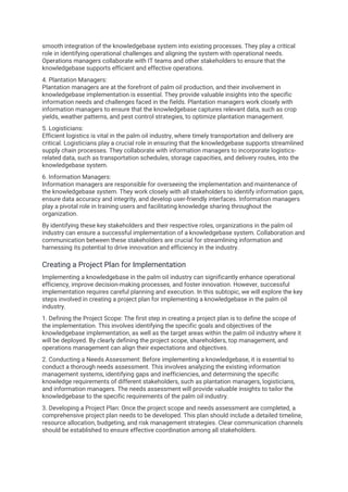 smooth integration of the knowledgebase system into existing processes. They play a critical
role in identifying operational challenges and aligning the system with operational needs.
Operations managers collaborate with IT teams and other stakeholders to ensure that the
knowledgebase supports efficient and effective operations.
4. Plantation Managers:
Plantation managers are at the forefront of palm oil production, and their involvement in
knowledgebase implementation is essential. They provide valuable insights into the specific
information needs and challenges faced in the fields. Plantation managers work closely with
information managers to ensure that the knowledgebase captures relevant data, such as crop
yields, weather patterns, and pest control strategies, to optimize plantation management.
5. Logisticians:
Efficient logistics is vital in the palm oil industry, where timely transportation and delivery are
critical. Logisticians play a crucial role in ensuring that the knowledgebase supports streamlined
supply chain processes. They collaborate with information managers to incorporate logistics-
related data, such as transportation schedules, storage capacities, and delivery routes, into the
knowledgebase system.
6. Information Managers:
Information managers are responsible for overseeing the implementation and maintenance of
the knowledgebase system. They work closely with all stakeholders to identify information gaps,
ensure data accuracy and integrity, and develop user-friendly interfaces. Information managers
play a pivotal role in training users and facilitating knowledge sharing throughout the
organization.
By identifying these key stakeholders and their respective roles, organizations in the palm oil
industry can ensure a successful implementation of a knowledgebase system. Collaboration and
communication between these stakeholders are crucial for streamlining information and
harnessing its potential to drive innovation and efficiency in the industry.
Creating a Project Plan for Implementation
Implementing a knowledgebase in the palm oil industry can significantly enhance operational
efficiency, improve decision-making processes, and foster innovation. However, successful
implementation requires careful planning and execution. In this subtopic, we will explore the key
steps involved in creating a project plan for implementing a knowledgebase in the palm oil
industry.
1. Defining the Project Scope: The first step in creating a project plan is to define the scope of
the implementation. This involves identifying the specific goals and objectives of the
knowledgebase implementation, as well as the target areas within the palm oil industry where it
will be deployed. By clearly defining the project scope, shareholders, top management, and
operations management can align their expectations and objectives.
2. Conducting a Needs Assessment: Before implementing a knowledgebase, it is essential to
conduct a thorough needs assessment. This involves analyzing the existing information
management systems, identifying gaps and inefficiencies, and determining the specific
knowledge requirements of different stakeholders, such as plantation managers, logisticians,
and information managers. The needs assessment will provide valuable insights to tailor the
knowledgebase to the specific requirements of the palm oil industry.
3. Developing a Project Plan: Once the project scope and needs assessment are completed, a
comprehensive project plan needs to be developed. This plan should include a detailed timeline,
resource allocation, budgeting, and risk management strategies. Clear communication channels
should be established to ensure effective coordination among all stakeholders.
 