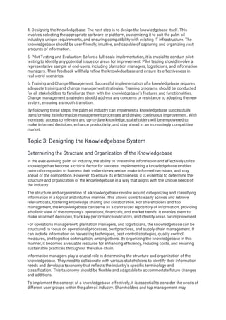 4. Designing the Knowledgebase: The next step is to design the knowledgebase itself. This
involves selecting the appropriate software or platform, customizing it to suit the palm oil
industry's unique requirements, and ensuring compatibility with existing IT infrastructure. The
knowledgebase should be user-friendly, intuitive, and capable of capturing and organizing vast
amounts of information.
5. Pilot Testing and Evaluation: Before a full-scale implementation, it is crucial to conduct pilot
testing to identify any potential issues or areas for improvement. Pilot testing should involve a
representative sample of end-users, including plantation managers, logisticians, and information
managers. Their feedback will help refine the knowledgebase and ensure its effectiveness in
real-world scenarios.
6. Training and Change Management: Successful implementation of a knowledgebase requires
adequate training and change management strategies. Training programs should be conducted
for all stakeholders to familiarize them with the knowledgebase's features and functionalities.
Change management strategies should address any concerns or resistance to adopting the new
system, ensuring a smooth transition.
By following these steps, the palm oil industry can implement a knowledgebase successfully,
transforming its information management processes and driving continuous improvement. With
increased access to relevant and up-to-date knowledge, stakeholders will be empowered to
make informed decisions, enhance productivity, and stay ahead in an increasingly competitive
market.
Topic 3: Designing the Knowledgebase System
Determining the Structure and Organization of the Knowledgebase
In the ever-evolving palm oil industry, the ability to streamline information and effectively utilize
knowledge has become a critical factor for success. Implementing a knowledgebase enables
palm oil companies to harness their collective expertise, make informed decisions, and stay
ahead of the competition. However, to ensure its effectiveness, it is essential to determine the
structure and organization of the knowledgebase in a way that aligns with the unique needs of
the industry.
The structure and organization of a knowledgebase revolve around categorizing and classifying
information in a logical and intuitive manner. This allows users to easily access and retrieve
relevant data, fostering knowledge sharing and collaboration. For shareholders and top
management, the knowledgebase can serve as a centralized repository of information, providing
a holistic view of the company's operations, financials, and market trends. It enables them to
make informed decisions, track key performance indicators, and identify areas for improvement.
For operations management, plantation managers, and logisticians, the knowledgebase can be
structured to focus on operational processes, best practices, and supply chain management. It
can include information on harvesting techniques, pest control strategies, quality control
measures, and logistics optimization, among others. By organizing the knowledgebase in this
manner, it becomes a valuable resource for enhancing efficiency, reducing costs, and ensuring
sustainable practices throughout the value chain.
Information managers play a crucial role in determining the structure and organization of the
knowledgebase. They need to collaborate with various stakeholders to identify their information
needs and develop a taxonomy that reflects the industry's specific terminology and
classification. This taxonomy should be flexible and adaptable to accommodate future changes
and additions.
To implement the concept of a knowledgebase effectively, it is essential to consider the needs of
different user groups within the palm oil industry. Shareholders and top management may
 