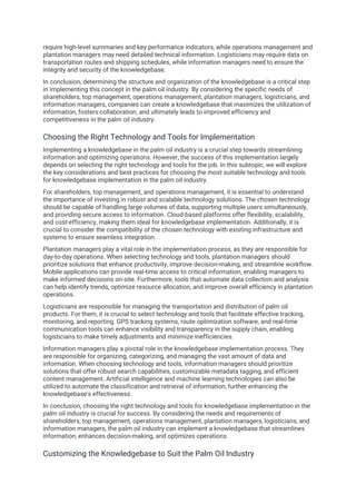 require high-level summaries and key performance indicators, while operations management and
plantation managers may need detailed technical information. Logisticians may require data on
transportation routes and shipping schedules, while information managers need to ensure the
integrity and security of the knowledgebase.
In conclusion, determining the structure and organization of the knowledgebase is a critical step
in implementing this concept in the palm oil industry. By considering the specific needs of
shareholders, top management, operations management, plantation managers, logisticians, and
information managers, companies can create a knowledgebase that maximizes the utilization of
information, fosters collaboration, and ultimately leads to improved efficiency and
competitiveness in the palm oil industry.
Choosing the Right Technology and Tools for Implementation
Implementing a knowledgebase in the palm oil industry is a crucial step towards streamlining
information and optimizing operations. However, the success of this implementation largely
depends on selecting the right technology and tools for the job. In this subtopic, we will explore
the key considerations and best practices for choosing the most suitable technology and tools
for knowledgebase implementation in the palm oil industry.
For shareholders, top management, and operations management, it is essential to understand
the importance of investing in robust and scalable technology solutions. The chosen technology
should be capable of handling large volumes of data, supporting multiple users simultaneously,
and providing secure access to information. Cloud-based platforms offer flexibility, scalability,
and cost-efficiency, making them ideal for knowledgebase implementation. Additionally, it is
crucial to consider the compatibility of the chosen technology with existing infrastructure and
systems to ensure seamless integration.
Plantation managers play a vital role in the implementation process, as they are responsible for
day-to-day operations. When selecting technology and tools, plantation managers should
prioritize solutions that enhance productivity, improve decision-making, and streamline workflow.
Mobile applications can provide real-time access to critical information, enabling managers to
make informed decisions on-site. Furthermore, tools that automate data collection and analysis
can help identify trends, optimize resource allocation, and improve overall efficiency in plantation
operations.
Logisticians are responsible for managing the transportation and distribution of palm oil
products. For them, it is crucial to select technology and tools that facilitate effective tracking,
monitoring, and reporting. GPS tracking systems, route optimization software, and real-time
communication tools can enhance visibility and transparency in the supply chain, enabling
logisticians to make timely adjustments and minimize inefficiencies.
Information managers play a pivotal role in the knowledgebase implementation process. They
are responsible for organizing, categorizing, and managing the vast amount of data and
information. When choosing technology and tools, information managers should prioritize
solutions that offer robust search capabilities, customizable metadata tagging, and efficient
content management. Artificial intelligence and machine learning technologies can also be
utilized to automate the classification and retrieval of information, further enhancing the
knowledgebase's effectiveness.
In conclusion, choosing the right technology and tools for knowledgebase implementation in the
palm oil industry is crucial for success. By considering the needs and requirements of
shareholders, top management, operations management, plantation managers, logisticians, and
information managers, the palm oil industry can implement a knowledgebase that streamlines
information, enhances decision-making, and optimizes operations.
Customizing the Knowledgebase to Suit the Palm Oil Industry
 