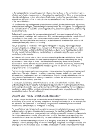 In the fast-paced and ever-evolving palm oil industry, staying ahead of the competition requires
efficient and effective management of information. One way to achieve this is by implementing a
robust knowledgebase system tailored specifically to the needs of the palm oil industry. In this
subtopic, we will explore how to customize the knowledgebase to suit the unique requirements
of the palm oil industry.
For shareholders, top management, operations management, plantation managers, logisticians,
and information managers, understanding how to implement the concept of a knowledgebase in
the palm oil industry is crucial for optimizing productivity, streamlining operations, and ensuring
sustainable growth.
To begin with, customizing the knowledgebase starts with a comprehensive analysis of the
industry-specific challenges and requirements. This involves understanding the complexities of
palm oil production, supply chain management, environmental regulations, and market
dynamics. By identifying these unique aspects, stakeholders can develop a clear vision of the
knowledgebase's purpose and functionality.
Next, it is essential to collaborate with experts in the palm oil industry, including plantation
managers, logisticians, and operations management. Their insights and expertise can help in
defining the structure and content of the knowledgebase. By involving these key stakeholders
from the outset, the knowledgebase can be tailored to address the specific needs and pain
points faced by the industry.
Another crucial consideration is the format and accessibility of the knowledgebase. Given the
dynamic nature of the palm oil industry, the knowledgebase must be user-friendly and easily
accessible to a wide range of users. This could involve developing a web-based platform
accessible on various devices, including mobile phones and tablets. Additionally, incorporating
multimedia elements such as videos and interactive guides can enhance the usability and
engagement of the knowledgebase.
Furthermore, the customization process should include provisions for continuous improvement
and updates. The palm oil industry is subject to constant changes, including technological
advancements, regulatory updates, and market trends. Therefore, the knowledgebase must be
designed with flexibility in mind, allowing for seamless updates and additions to ensure its
relevance and effectiveness over time.
In conclusion, customizing a knowledgebase to suit the palm oil industry requires a deep
understanding of industry-specific challenges and requirements. By involving key stakeholders,
collaborating with industry experts, and ensuring user-friendly accessibility, the knowledgebase
can become a powerful tool for streamlining operations, optimizing productivity, and driving
sustainable growth in the palm oil industry.
Ensuring User-Friendly Navigation and Accessibility
In today's fast-paced digital age, implementing a user-friendly navigation system and ensuring
accessibility is crucial for any industry. The palm oil industry is no exception. In this subtopic, we
will delve into the importance of user-friendly navigation and accessibility in the context of
implementing a knowledgebase in the palm oil industry.
For shareholders, top management, operations management, plantation managers, logisticians,
and information managers, it is essential to understand the significance of user-friendly
navigation. A knowledgebase implementation can only be successful if users can easily navigate
through the system to access the information they need. By focusing on user experience, the
palm oil industry can enhance productivity, decision-making, and overall operational efficiency.
One way to ensure user-friendly navigation is by designing an intuitive and well-structured
interface. This includes organizing information into logical categories, providing clear labels, and
offering search functionalities. Users should be able to easily locate the information they need,
 