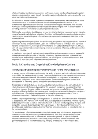 whether it's about plantation management techniques, market trends, or logistics optimization.
Moreover, incorporating a user-friendly navigation system will reduce the learning curve for new
users, saving time and resources.
Accessibility is another crucial aspect to consider when implementing a knowledgebase in the
palm oil industry. It is essential to ensure that the knowledgebase is accessible to all
stakeholders, regardless of their physical abilities or technological limitations. This includes
making the knowledgebase compatible with assistive technologies such as screen readers or
providing alternative formats for visually impaired individuals.
Additionally, accessibility should extend beyond physical limitations. Language barriers can also
hinder effective knowledgebase utilization. Providing multilingual options or translation services
can bridge this gap, enabling users from diverse backgrounds to access and contribute to the
knowledgebase.
By ensuring user-friendly navigation and accessibility, the palm oil industry can foster a culture of
knowledge sharing and collaboration. Users will feel empowered to contribute their expertise,
insights, and experiences, leading to a comprehensive and up-to-date knowledgebase. This, in
turn, will support informed decision-making, improve operational efficiency, and drive innovation
within the industry.
In conclusion, user-friendly navigation and accessibility are integral components of successful
knowledgebase implementation in the palm oil industry. By prioritizing user experience and
ensuring equal accessibility for all stakeholders, the industry can streamline information flow,
empower its workforce, and stay ahead of the competition.
Topic 4: Creating and Organizing Knowledgebase Content
Identifying and Collecting Relevant Information for the Knowledgebase
In today's fast-paced business environment, the ability to access and utilize relevant information
is crucial for the success of any industry. This is particularly true for the palm oil industry, which
operates in a highly competitive and dynamic marketplace. To stay ahead of the curve, it is
essential for companies in this sector to implement a robust knowledgebase system that
enables them to efficiently identify and collect relevant information.
The concept of a knowledgebase is not new, but its implementation in the palm oil industry is
relatively unexplored. However, by adopting this approach, companies can streamline their
operations, enhance decision-making processes, and improve overall efficiency. This subtopic
aims to provide shareholders, top management, operations management, plantation managers,
logisticians, and information managers with a comprehensive understanding of how to
implement the concept of a knowledgebase in the palm oil industry.
The first step in implementing a knowledgebase is to identify the relevant information that needs
to be collected. This includes both internal data, such as production statistics, financial reports,
and employee records, as well as external data, such as market trends, regulatory changes, and
competitor analysis. By conducting a thorough analysis of the industry and the company's
specific needs, stakeholders can determine the most critical information to collect and store in
the knowledgebase.
Once the relevant information has been identified, the next step is to establish a systematic
process for collecting and updating the knowledgebase. This may involve setting up data
collection mechanisms, such as sensors and automated systems, to capture real-time
information from various sources. Additionally, companies may need to implement data
governance policies to ensure the accuracy, integrity, and security of the collected data.
 