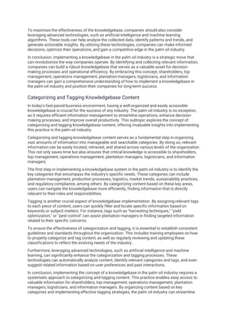 To maximize the effectiveness of the knowledgebase, companies should also consider
leveraging advanced technologies, such as artificial intelligence and machine learning
algorithms. These tools can help analyze the collected data, identify patterns and trends, and
generate actionable insights. By utilizing these technologies, companies can make informed
decisions, optimize their operations, and gain a competitive edge in the palm oil industry.
In conclusion, implementing a knowledgebase in the palm oil industry is a strategic move that
can revolutionize the way companies operate. By identifying and collecting relevant information,
companies can build a robust knowledgebase that serves as a valuable asset for decision-
making processes and operational efficiency. By embracing this concept, shareholders, top
management, operations management, plantation managers, logisticians, and information
managers can gain a comprehensive understanding of how to implement a knowledgebase in
the palm oil industry and position their companies for long-term success.
Categorizing and Tagging Knowledgebase Content
In today's fast-paced business environment, having a well-organized and easily accessible
knowledgebase is crucial for the success of any industry. The palm oil industry is no exception,
as it requires efficient information management to streamline operations, enhance decision-
making processes, and improve overall productivity. This subtopic explores the concept of
categorizing and tagging knowledgebase content, offering invaluable insights into implementing
this practice in the palm oil industry.
Categorizing and tagging knowledgebase content serves as a fundamental step in organizing
vast amounts of information into manageable and searchable categories. By doing so, relevant
information can be easily located, retrieved, and shared across various levels of the organization.
This not only saves time but also ensures that critical knowledge is accessible to shareholders,
top management, operations management, plantation managers, logisticians, and information
managers.
The first step in implementing a knowledgebase system in the palm oil industry is to identify the
key categories that encompass the industry's specific needs. These categories can include
plantation management, production processes, logistics, market trends, sustainability practices,
and regulatory compliance, among others. By categorizing content based on these key areas,
users can navigate the knowledgebase more efficiently, finding information that is directly
relevant to their roles and responsibilities.
Tagging is another crucial aspect of knowledgebase implementation. By assigning relevant tags
to each piece of content, users can quickly filter and locate specific information based on
keywords or subject matters. For instance, tags such as "harvesting techniques," "yield
optimization," or "pest control" can assist plantation managers in finding targeted information
related to their specific concerns.
To ensure the effectiveness of categorization and tagging, it is essential to establish consistent
guidelines and standards throughout the organization. This includes training employees on how
to properly categorize and tag content, as well as regularly reviewing and updating these
classifications to reflect the evolving needs of the industry.
Furthermore, leveraging advanced technologies, such as artificial intelligence and machine
learning, can significantly enhance the categorization and tagging processes. These
technologies can automatically analyze content, identify relevant categories and tags, and even
suggest related information based on user preferences and past interactions.
In conclusion, implementing the concept of a knowledgebase in the palm oil industry requires a
systematic approach to categorizing and tagging content. This practice enables easy access to
valuable information for shareholders, top management, operations management, plantation
managers, logisticians, and information managers. By organizing content based on key
categories and implementing effective tagging strategies, the palm oil industry can streamline
 