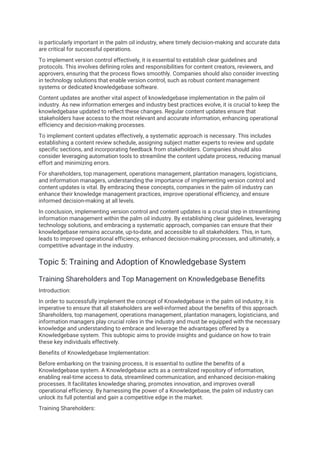 is particularly important in the palm oil industry, where timely decision-making and accurate data
are critical for successful operations.
To implement version control effectively, it is essential to establish clear guidelines and
protocols. This involves defining roles and responsibilities for content creators, reviewers, and
approvers, ensuring that the process flows smoothly. Companies should also consider investing
in technology solutions that enable version control, such as robust content management
systems or dedicated knowledgebase software.
Content updates are another vital aspect of knowledgebase implementation in the palm oil
industry. As new information emerges and industry best practices evolve, it is crucial to keep the
knowledgebase updated to reflect these changes. Regular content updates ensure that
stakeholders have access to the most relevant and accurate information, enhancing operational
efficiency and decision-making processes.
To implement content updates effectively, a systematic approach is necessary. This includes
establishing a content review schedule, assigning subject matter experts to review and update
specific sections, and incorporating feedback from stakeholders. Companies should also
consider leveraging automation tools to streamline the content update process, reducing manual
effort and minimizing errors.
For shareholders, top management, operations management, plantation managers, logisticians,
and information managers, understanding the importance of implementing version control and
content updates is vital. By embracing these concepts, companies in the palm oil industry can
enhance their knowledge management practices, improve operational efficiency, and ensure
informed decision-making at all levels.
In conclusion, implementing version control and content updates is a crucial step in streamlining
information management within the palm oil industry. By establishing clear guidelines, leveraging
technology solutions, and embracing a systematic approach, companies can ensure that their
knowledgebase remains accurate, up-to-date, and accessible to all stakeholders. This, in turn,
leads to improved operational efficiency, enhanced decision-making processes, and ultimately, a
competitive advantage in the industry.
Topic 5: Training and Adoption of Knowledgebase System
Training Shareholders and Top Management on Knowledgebase Benefits
Introduction:
In order to successfully implement the concept of Knowledgebase in the palm oil industry, it is
imperative to ensure that all stakeholders are well-informed about the benefits of this approach.
Shareholders, top management, operations management, plantation managers, logisticians, and
information managers play crucial roles in the industry and must be equipped with the necessary
knowledge and understanding to embrace and leverage the advantages offered by a
Knowledgebase system. This subtopic aims to provide insights and guidance on how to train
these key individuals effectively.
Benefits of Knowledgebase Implementation:
Before embarking on the training process, it is essential to outline the benefits of a
Knowledgebase system. A Knowledgebase acts as a centralized repository of information,
enabling real-time access to data, streamlined communication, and enhanced decision-making
processes. It facilitates knowledge sharing, promotes innovation, and improves overall
operational efficiency. By harnessing the power of a Knowledgebase, the palm oil industry can
unlock its full potential and gain a competitive edge in the market.
Training Shareholders:
 