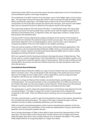 classification tasks. MLPs are commonly used in business applications such as fraud detection,
recommendation systems, and image recognition.
The architecture of an MLP consists of an input layer, one or more hidden layers, and an output
layer. The input layer receives the input data, which is then processed through the hidden layers
before reaching the output layer. The hidden layers contain a set of neurons that perform
computations on the input data and pass the result to the next layer. Each neuron in the hidden
layer uses an activation function to determine the output it sends to the next layer.
The output layer produces the final result of the MLP. In classification tasks, the output layer
contains one neuron for each possible class, and the neuron with the highest output value is
selected as the predicted class. In regression tasks, the output layer contains a single neuron
that produces the predicted value.
Training an MLP involves adjusting the weights and biases of the neurons in the network to
minimize the error between the predicted output and the actual output. This is done through an
optimization algorithm such as backpropagation, which uses the chain rule of calculus to
compute the gradient of the error with respect to the weights and biases.
There are several variations of MLPs that can be used in different business applications. One
such variation is the Convolutional Neural Network (CNN), which is commonly used in image
recognition. Another variation is the Recurrent Neural Network (RNN), which is used in natural
language processing and speech recognition.
MLPs are a powerful tool for businesses looking to leverage the power of deep learning. They
can be used in a variety of applications, from fraud detection to recommendation systems, and
can be customized to meet the specific needs of each business. With the right architecture and
training, MLPs can provide accurate and reliable results that can help businesses make more
informed decisions.
Convolutional Neural Networks
Convolutional Neural Networks (CNNs) are a type of neural network that has revolutionized the
field of computer vision. They are designed to take advantage of the spatial structure of input
data such as images and are widely used in various applications such as image and video
recognition, self-driving cars, medical imaging, and more.
CNNs have a unique architecture that includes convolutional layers, pooling layers, and fully
connected layers. The convolutional layer is the core building block of a CNN and consists of a
set of filters that slide over the input image to extract features. These features are then passed
through a non-linear activation function to introduce non-linearity into the model.
The pooling layer is used to reduce the spatial dimensions of the feature map obtained from the
convolutional layer. This helps to reduce the number of parameters and computational
complexity of the model. There are different types of pooling such as max pooling and average
pooling.
The fully connected layer is used to make the final prediction based on the features extracted by
the convolutional and pooling layers. The output of this layer is passed through a softmax
activation function to obtain a probability distribution over the classes.
CNNs are trained using backpropagation, which involves calculating the gradients of the loss
function with respect to the parameters of the model and updating them using an optimization
algorithm such as stochastic gradient descent.
One of the key advantages of CNNs is their ability to learn hierarchical representations of the
input data. The lower layers of the network learn simple features such as edges and corners,
while the higher layers learn more complex features such as shapes and objects. This makes
CNNs highly effective at recognizing objects in images and videos.
 