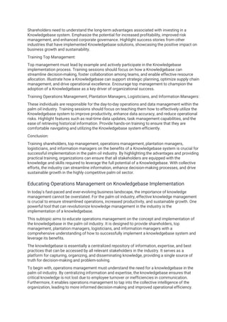 Shareholders need to understand the long-term advantages associated with investing in a
Knowledgebase system. Emphasize the potential for increased profitability, improved risk
management, and enhanced corporate governance. Highlight success stories from other
industries that have implemented Knowledgebase solutions, showcasing the positive impact on
business growth and sustainability.
Training Top Management:
Top management must lead by example and actively participate in the Knowledgebase
implementation process. Training sessions should focus on how a Knowledgebase can
streamline decision-making, foster collaboration among teams, and enable effective resource
allocation. Illustrate how a Knowledgebase can support strategic planning, optimize supply chain
management, and drive operational excellence. Encourage top management to champion the
adoption of a Knowledgebase as a key driver of organizational success.
Training Operations Management, Plantation Managers, Logisticians, and Information Managers:
These individuals are responsible for the day-to-day operations and data management within the
palm oil industry. Training sessions should focus on teaching them how to effectively utilize the
Knowledgebase system to improve productivity, enhance data accuracy, and reduce operational
risks. Highlight features such as real-time data updates, task management capabilities, and the
ease of retrieving historical information. Provide hands-on training to ensure that they are
comfortable navigating and utilizing the Knowledgebase system efficiently.
Conclusion:
Training shareholders, top management, operations management, plantation managers,
logisticians, and information managers on the benefits of a Knowledgebase system is crucial for
successful implementation in the palm oil industry. By highlighting the advantages and providing
practical training, organizations can ensure that all stakeholders are equipped with the
knowledge and skills required to leverage the full potential of a Knowledgebase. With collective
efforts, the industry can streamline information, enhance decision-making processes, and drive
sustainable growth in the highly competitive palm oil sector.
Educating Operations Management on Knowledgebase Implementation
In today's fast-paced and ever-evolving business landscape, the importance of knowledge
management cannot be overstated. For the palm oil industry, effective knowledge management
is crucial to ensure streamlined operations, increased productivity, and sustainable growth. One
powerful tool that can revolutionize knowledge management in the industry is the
implementation of a knowledgebase.
This subtopic aims to educate operations management on the concept and implementation of
the knowledgebase in the palm oil industry. It is designed to provide shareholders, top
management, plantation managers, logisticians, and information managers with a
comprehensive understanding of how to successfully implement a knowledgebase system and
leverage its benefits.
The knowledgebase is essentially a centralized repository of information, expertise, and best
practices that can be accessed by all relevant stakeholders in the industry. It serves as a
platform for capturing, organizing, and disseminating knowledge, providing a single source of
truth for decision-making and problem-solving.
To begin with, operations management must understand the need for a knowledgebase in the
palm oil industry. By centralizing information and expertise, the knowledgebase ensures that
critical knowledge is not lost due to employee turnover or inefficiencies in communication.
Furthermore, it enables operations management to tap into the collective intelligence of the
organization, leading to more informed decision-making and improved operational efficiency.
 